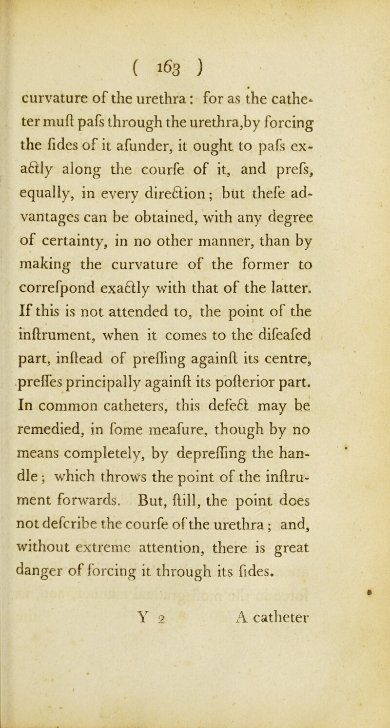 ( *63 ) curvature of the urethra: for as the cathe- ter mud pafs through the urethra,by forcing the fides of it afunder, it ought to pafs ex- actly along the courfe of it, and prefs, equally, in every direction; but thefe ad- vantages can be obtained, with any degree of certainty, in no other manner, than by making the curvature of the former to correfpond exaftly with that of the latter. If this is not attended to, the point of the inftrument, when it comes to the difeafed , part, inhead of preffing againft its centre, preffes principally againft its pofterior part. In common catheters, this defeft may be remedied, in fome meafure, though by no means completely, by deprefting the han- dle ; which throws the point of the inftru- ment forwards. But, ftill, the point does not defcribe the courfe of the urethra ; and, without extreme attention, there is great danger of forcing it through its fides. Y 2 A catheter