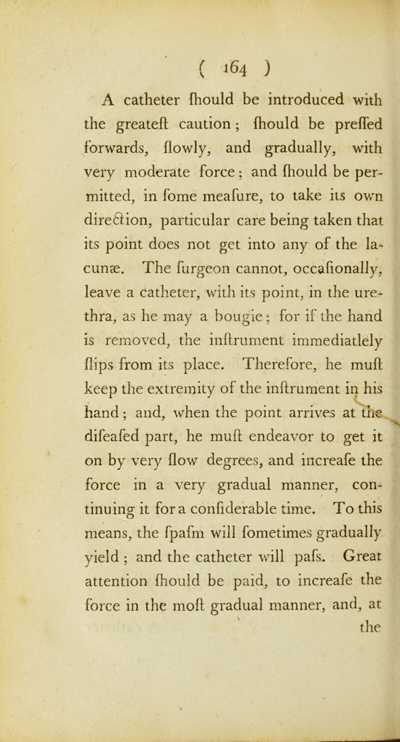 ( >64 ) A catheter fhould be introduced with the greateft caution; fhould be preffed forwards, flowly, and gradually, with very moderate force; and fhould be per- mitted, in fome meafure, to take its own dire&ion, particular care being taken that its point does not get into any of the la- cunae. The furgeon cannot, occalionally, leave a catheter, with its point, in the ure- thra, as he may a bougie; for if the hand is removed, the inftrument immediatlely / flips from its place. Therefore, he muft keep the extremity of the inftrument in his hand; and, when the point arrives at the difeafed part, he muft endeavor to get it on by very flow degrees, and increafe the force in a very gradual manner, con- tinuing it for a confiderable time. To this # . means, the fpafm will fometimes gradually yield ; and the catheter will pafs. Great attention fhould be paid, to increafe the force in the moft gradual manner, and, at the