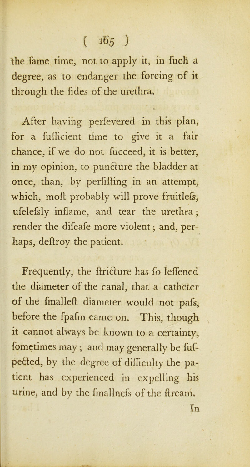 the fame time, not to apply it, in fuch a degree, as to endanger the forcing of it through the fides of the urethra. o After having perfevered in this plan, for a fufficient time to give it a fair chance, if we do not fucceed, it is better, in my opinion, to puncture the bladder at once, than, by perfifting in an attempt, which, mod probably will prove fruitlefs, ufelefsly inflame, and tear the urethra; render the difeafe more violent; and, per- haps, deftroy the patient. Frequently, the ftri£ture has fo leffened the diameter of the canal, that a catheter of the fmalleft diameter would not pafs, before the fpafm came on. This, though it cannot always be known to a certainty, fometimes may ; and may generally be fuf- pefted, by the degree of difficulty the pa- tient has experienced in expelling his urine, and by the fmallnefs of the dream. In