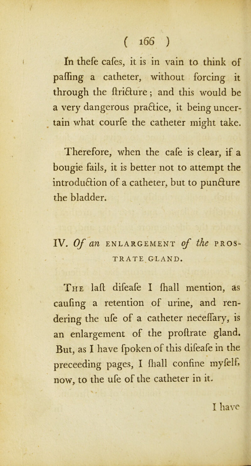 In thefe cafes, it is in vain to think of paffing a catheter, without forcing it through the ftri&ure; and this would be a very dangerous praftice, it being uncer- tain what courfe the catheter might take* Therefore, when the cafe is clear, if a bougie fails, it is better not to attempt the introduftion of a catheter, but to pun&ure the bladder. k IV. Of an ENLARGEMENT of the PROS- TRATE GLAND. The laft difeafe I (hall mention, as caufing a retention of urine, and ren- dering the ufe of a catheter rieceffary, is an enlargement of the proftrate gland. But, as I have fpoken of this difeafe in the preceeding pages, I fhall confine myfelfi now, to the ufe of the catheter in it. * / I have