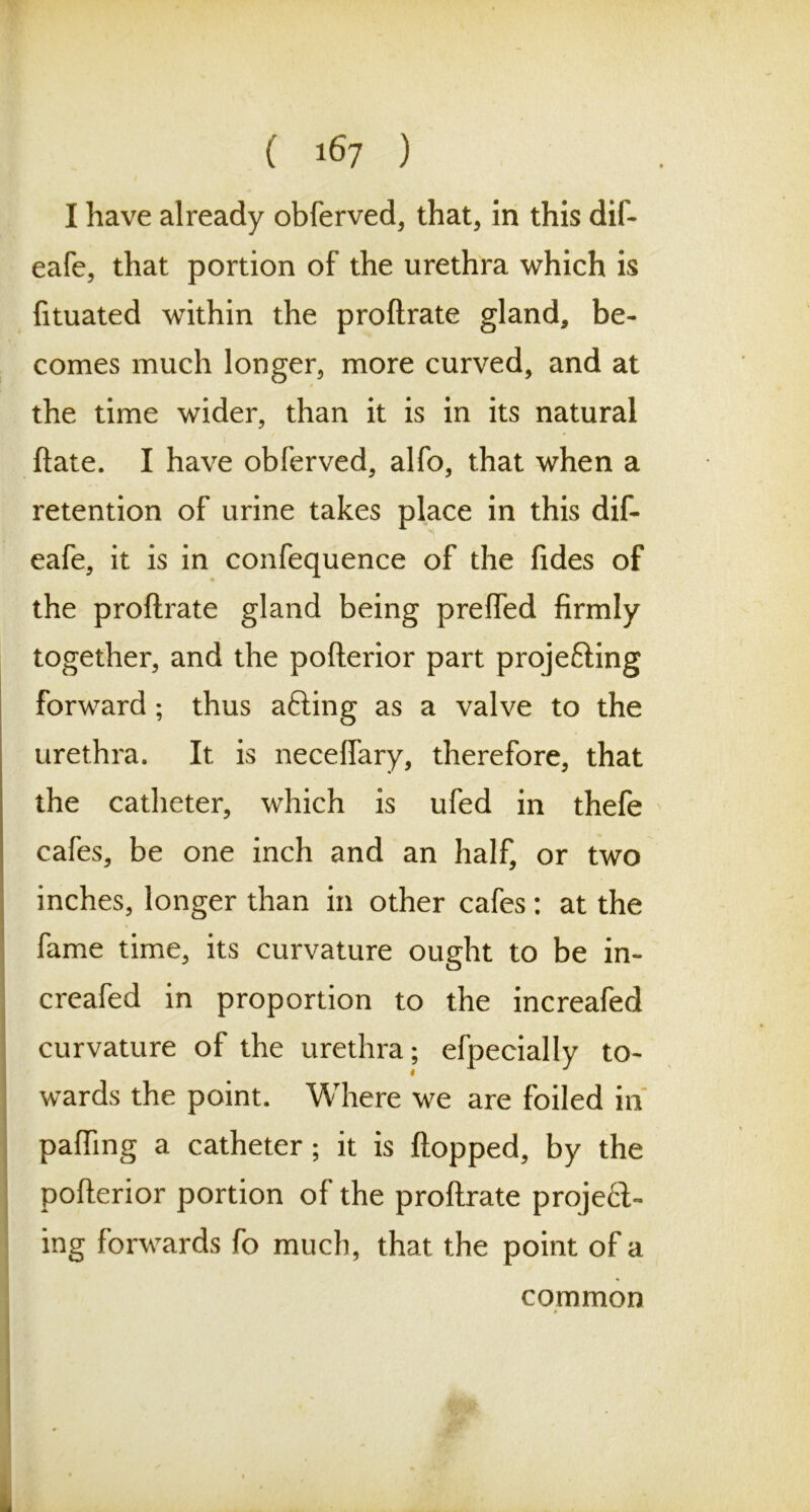 I have already obferved, that, in this dif- eafe, that portion of the urethra which is fituated within the proftrate gland, be- comes much longer, more curved, and at the time wider, than it is in its natural ftate. I have obferved, alfo, that when a retention of urine takes place in this dif- eafe, it is in confequence of the fides of the proftrate gland being preffed firmly together, and the pofterior part projefting forward; thus afting as a valve to the urethra. It is neceffary, therefore, that the catheter, which is ufed in thefe cafes, be one inch and an half, or two inches, longer than in other cafes: at the fame time, its curvature ought to be in- creafed in proportion to the increafed curvature of the urethra; efpecially to- wards the point. Where we are foiled in pafting a catheter; it is flopped, by the pofterior portion of the proftrate proje£i~ ing forwards fo much, that the point of a common