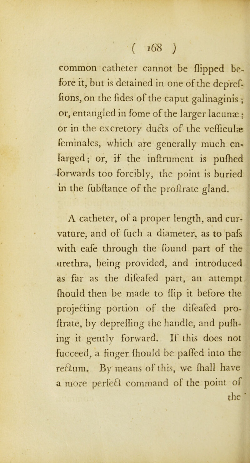 common catheter cannot be flipped be- fore it, but is detained in one of the depref- fions, on the fides of the caput galinaginis ; or, entangled in fome of the larger lacunae ; or in the excretory du£hs of the vefficulae feminales, which are generally much en- larged; or, if the inftrument is pufhed forwards too forcibly, the point is buried in the fubftance of the proftrate gland. A catheter, of a proper length, and cur- i vatu re, and of fuch a diameter, as to pafs with eafe through the found part of the urethra, being provided, and introduced as far as the difeafed part, an attempt fhould then be made to flip it before the projefting portion of the difeafed pro- ftrate, by deprefting the handle, and pufh- ing it gently forward. If this does not fucceed, a finger fhould be paffed into the reflum. By means of this, we fhall have a more perfeft command of the point of the ‘