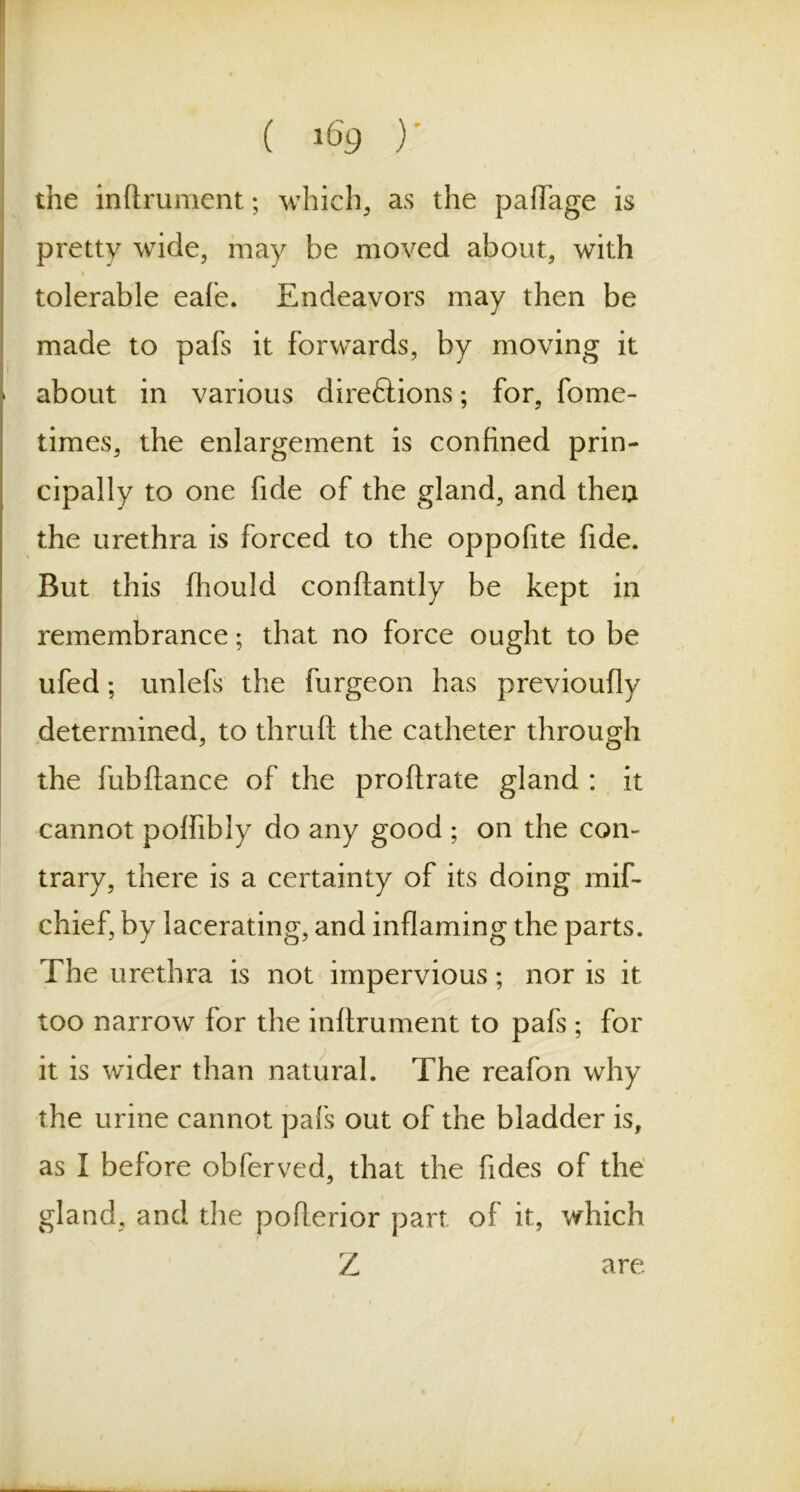 the inftrument; which, as the paflage is pretty wide, may be moved about, with i tolerable eafe. Endeavors may then be made to pafs it forwards, by moving it about in various direftions; for, fome- times, the enlargement is confined prin- cipally to one fide of the gland, and thea the urethra is forced to the oppofite fide. But this fhould conftantly be kept in remembrance; that no force ought to be ufed; unlefs the burgeon has previoufly determined, to thruft the catheter through the fubftance of the proftrate gland : it cannot poffibiy do any good ; on the con- trary, there is a certainty of its doing mif- chief, by lacerating, and inflaming the parts. The urethra is not impervious; nor is it too narrow for the inftrument to pafs ; for it is wader than natural. The reafon why the urine cannot pafs out of the bladder is, as I before obferved, that the fides of the gland, and the pofterior part of it, which Z are.