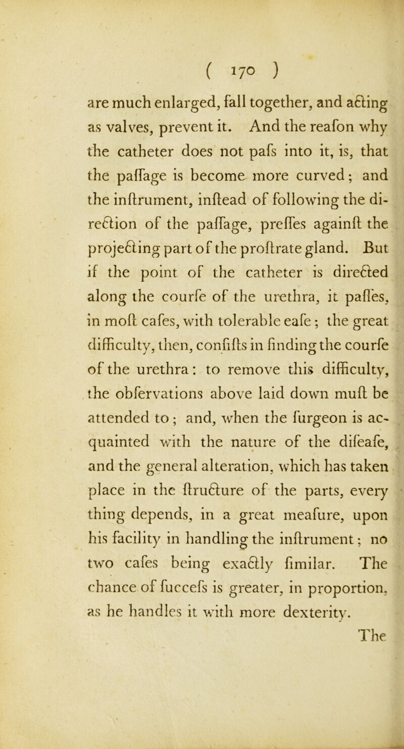 ( *7° ) are much enlarged, fall together, and a&ing as valves, prevent it. And the reafon why the catheter does not pafs into it, is, that the paffage is become more curved; and the inftrument, inftead of following the di- rection of the paffage, preffes againft the projecting part of the proftrate gland. But if the point of the catheter is directed along the courfe of the urethra, it paffes, in molt cafes, with tolerable eafe; the great difficulty, then, connfts in finding the courfe of the urethra: to remove this difficulty, the obfervations above laid down muff be attended to; and, when the furgeon is ac- 9 quainted with the nature of the difeafe, and the general alteration, which has taken place in the ftrufture of the parts, every thing depends, in a great meafure, upon his facility in handling the inftrument; no two cafes being exaCtly fimilar. The chance of fuccefs is greater, in proportion, as he handles it with more dexterity.