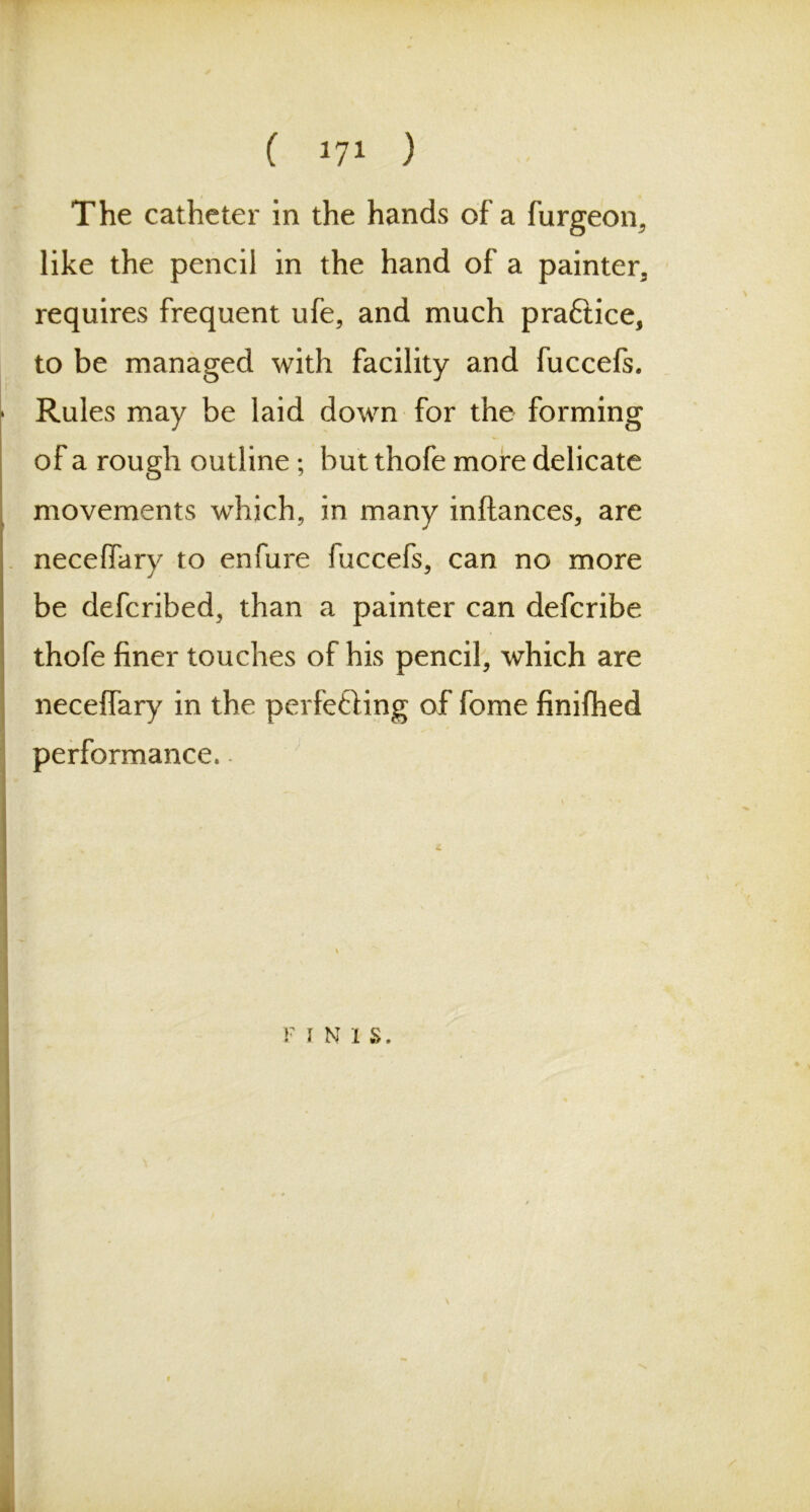 The catheter in the hands of a furgeon, like the pencil in the hand of a painter, requires frequent ufe, and much practice, to be managed with facility and fuccefs. Rules may be laid down for the forming of a rough outline ; but thofe more delicate movements which, in many inftances, are neceffary to enfure fuccefs, can no more be defcribed, than a painter can defcribe thofe finer touches of his pencil, which are neceffary in the perfecting of fome finifhed performance. F I N I S.