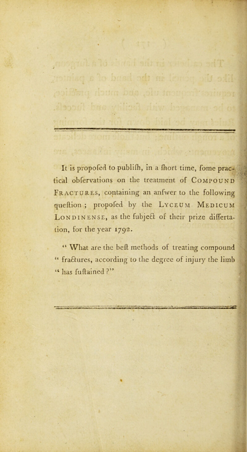 I It is propofed to publifh, in a fhort time, fome prac- tical obfervations on the treatment of Compound i Fractures, containing an anfwer to the following queftion ; propofed by the Lyceum Medicum Londinense, as the fubjeft of their prize diflerta- tion, for the year 1792. ** What are the bell methods ot treating compound “ fraftures, according to the degree of injury the limb has fuftained ?” »