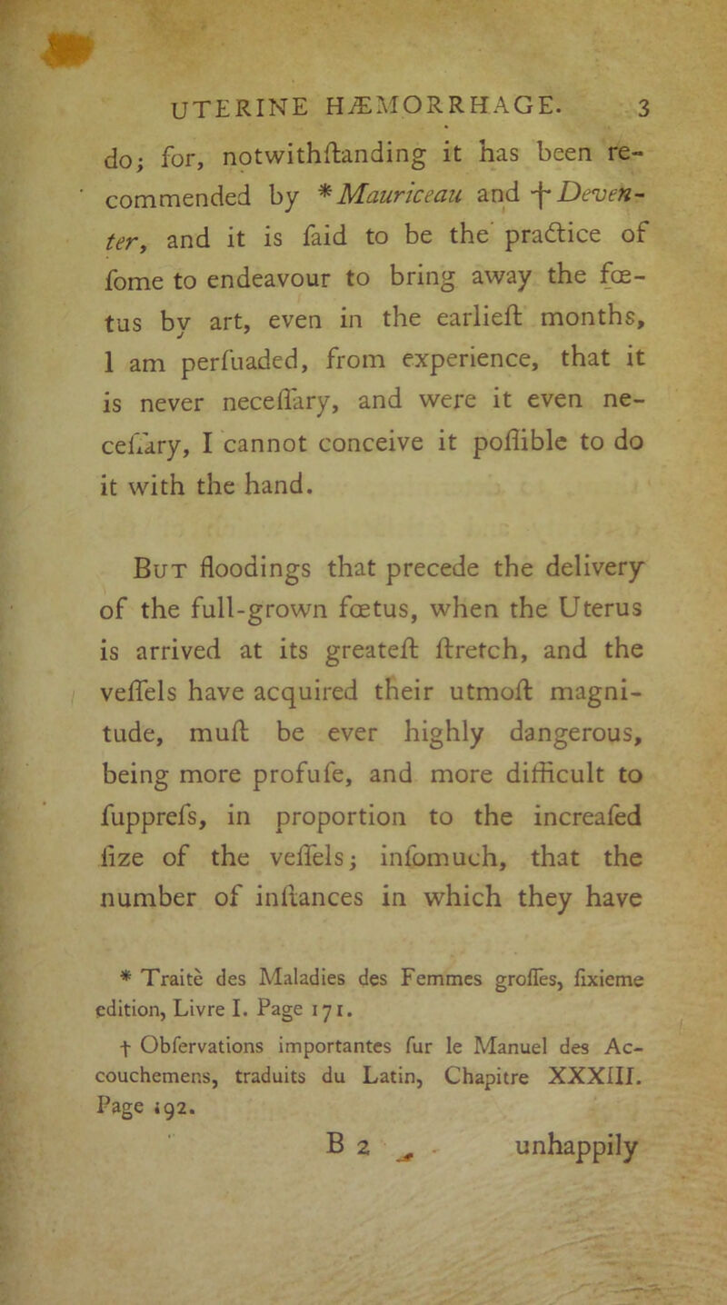 UTERINE HEMORRHAGE. 3 do; for, notwithftanding it has been re- ' commended by * Mauriceau and -f Deven- ter, and it is faid to be the practice of fome to endeavour to bring away the foe- tus by art, even in the earlieft months, 1 am perfuaded, from experience, that it is never neceflary, and were it even ne- ceflary, I cannot conceive it poflible to do it with the hand. But floodings that precede the delivery of the full-grown foetus, when the Uterus is arrived at its greatefl: ftretch, and the veflels have acquired their utmofl: magni- tude, mud be ever highly dangerous, being more profufe, and more difficult to fupprefs, in proportion to the increafed iize of the veflels; infomuch, that the number of inltances in which they have * Traite des Maladies des Femmes grofles, fixieme edition, Livre I. Page 171. f Obfervations importantes fur le Manuel des Ac- couchemer.s, traduits du Latin, Chapitre XXXIII. Page 492. Ba „ unhappily