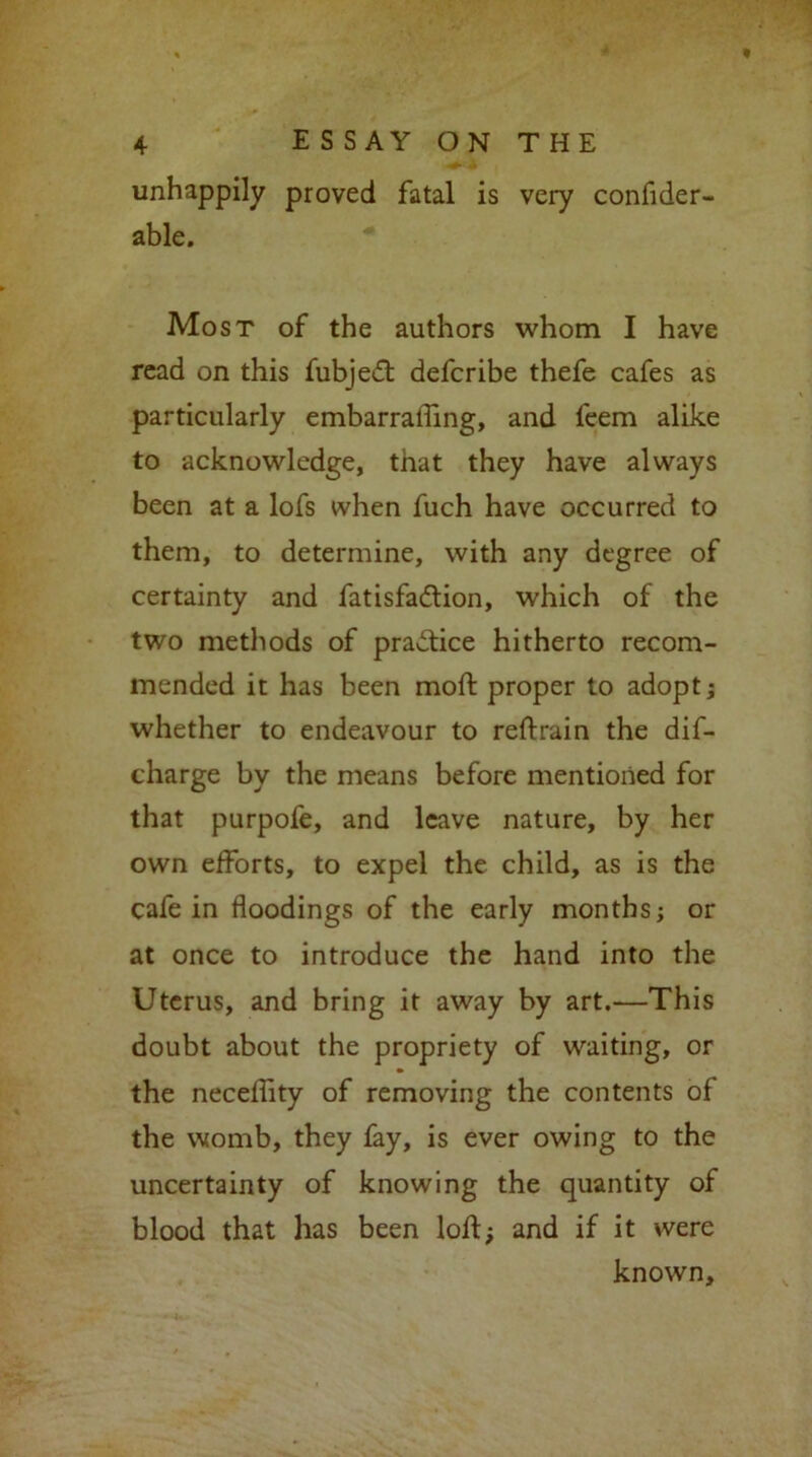 unhappily proved fatal is very confider- able. Most of the authors whom I have read on this fubjedt deferibe thefe cafes as particularly embarrafling, and feem alike to acknowledge, that they have always been at a lofs when fuch have occurred to them, to determine, with any degree of certainty and fatisfadlion, which of the two methods of practice hitherto recom- mended it has been moft proper to adopt; whether to endeavour to reftrain the dif- charge by the means before mentioned for that purpofe, and leave nature, by her own efforts, to expel the child, as is the cafe in floodings of the early months; or at once to introduce the hand into the Uterus, and bring it away by art.—This doubt about the propriety of waiting, or the neceflity of removing the contents of the womb, they fay, is ever owing to the uncertainty of knowing the quantity of blood that has been loft; and if it were known.