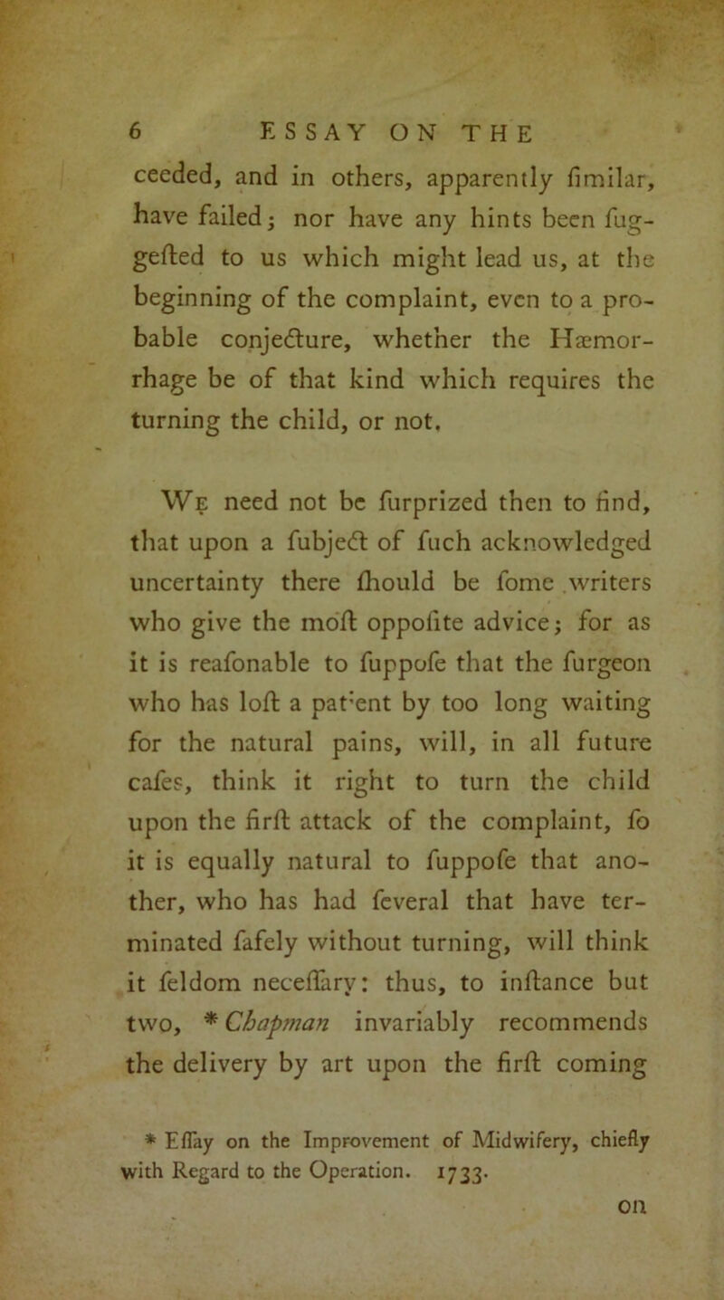 ceeded, and in others, apparently fimilar, have failed ■ nor have any hints been fug- gefted to us which might lead us, at the beginning of the complaint, even to a pro- bable conjecture, whether the Haemor- rhage be of that kind which requires the turning the child, or not. We need not be furprized then to find, that upon a fubjeCt of fuch acknowledged uncertainty there fhould be fome writers who give the moft oppofite advice; for as it is reafonable to fuppofe that the furgeon who has loft a pat'ent by too long waiting for the natural pains, will, in all future cafes, think it right to turn the child upon the firft attack of the complaint, fo it is equally natural to fuppofe that ano- ther, who has had fcveral that have ter- minated fafely without turning, will think it feldom neceffarv: thus, to inftance but two, * Chap?nan invariably recommends the delivery by art upon the firft coming * EfTay on the Improvement of Midwifery, chiefly with Regard to the Operation. 1733* on