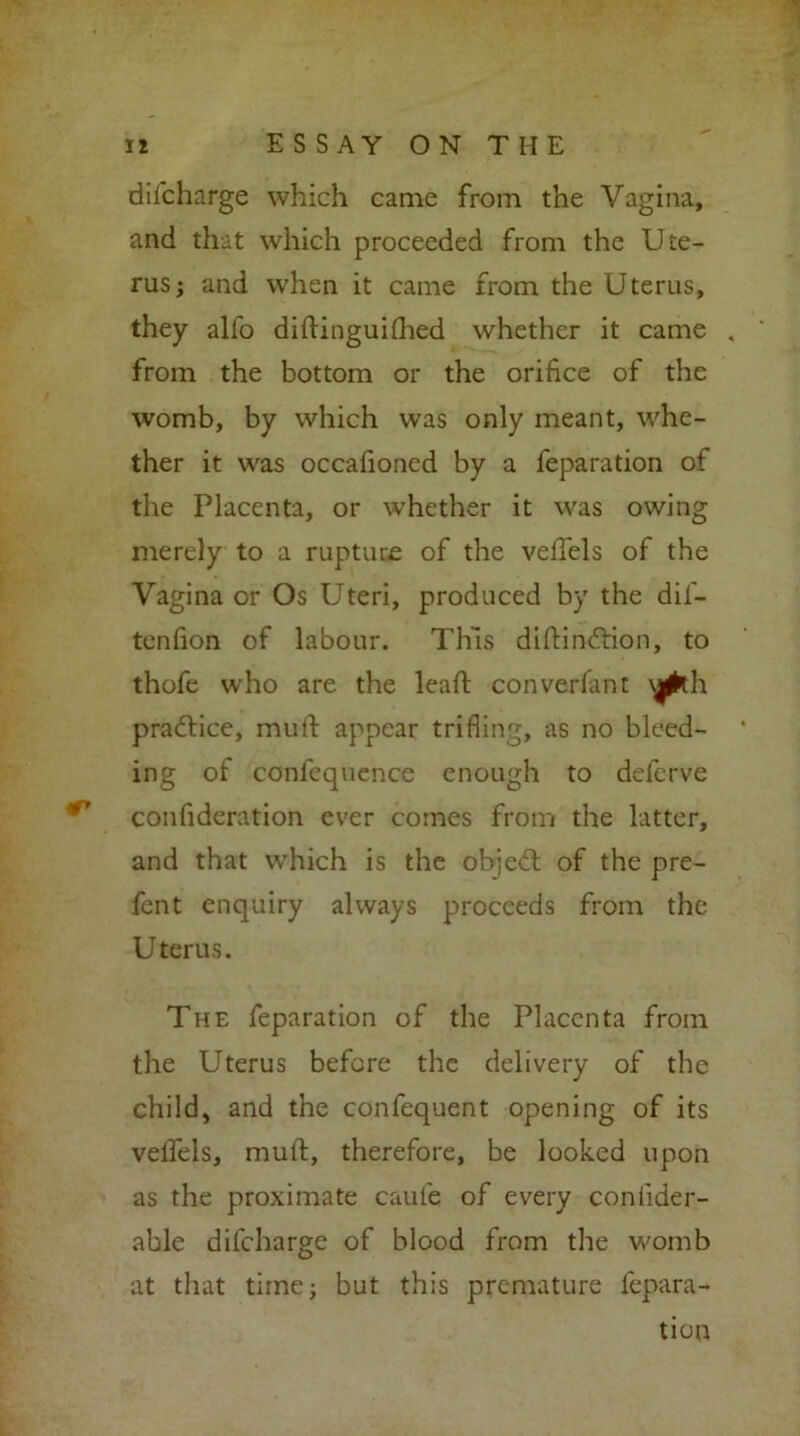 difcharge which came from the Vagina, and that which proceeded from the Ute- rus; and when it came from the Uterus, they alfo diftinguifhed whether it came , from the bottom or the orifice of the womb, by which was only meant, whe- ther it was occafioned by a feparation of the Placenta, or whether it was owing merely to a ruptuse of the velTels of the Vagina or Os Uteri, produced by the dif- tenfion of labour. This diftindtion, to thofe who are the lead: converfant practice, muff appear trifling, as no bleed- ing of confequence enough to deferve confideration ever comes from the latter, and that which is the objedt of the pre- fent enquiry always proceeds from the Uterus. The feparation of the Placenta from the Uterus before the delivery of the child, and the confequent opening of its velTels, muft, therefore, be looked upon as the proximate caufe of every confider- able difcharge of blood from the womb at that time; but this premature fepara- tion