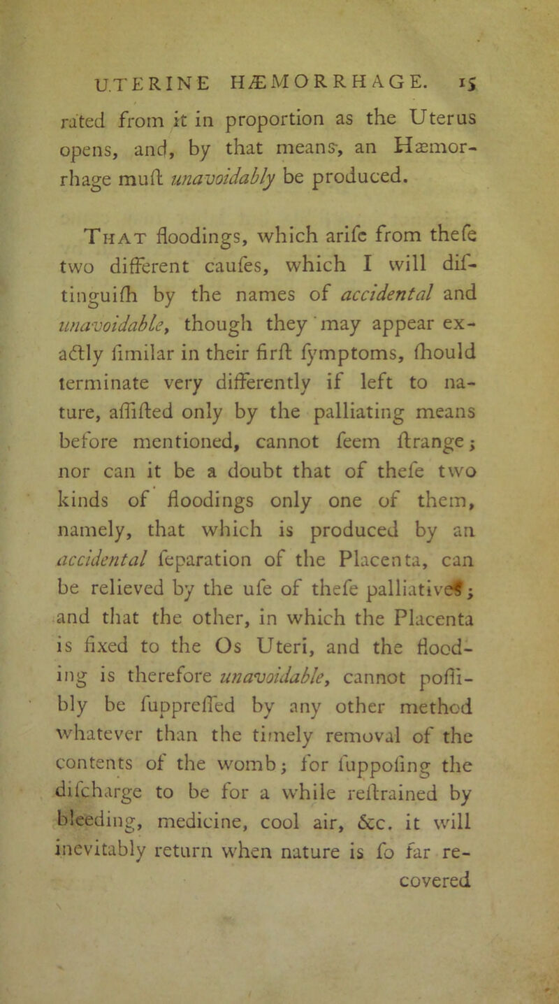 rated from it in proportion as the Uterus opens, and, by that means-, an Hemor- rhage muff unavoidably be produced. That floodings, which arifc from thefe two different caufes, which I will dif- tinguifh by the names of accidental and unavoidable, though they may appear ex- actly limilar in their firft fymptoms, fhould terminate very differently if left to na- ture, aflifted only by the palliating means before mentioned, cannot feem if range; nor can it be a doubt that of thefe two kinds of floodings only one of them, namely, that which is produced by an accidental feparation of the Placenta, can be relieved by the ufe of thefe palliative?; and that the other, in which the Placenta is fixed to the Os Uteri, and the flood- ing is therefore unavoidable, cannot pofli- bly be fuppreffed by any other method whatever than the timely removal of the contents of the womb; for fuppoflng the difcharge to be for a while reftrained by bleeding, medicine, cool air, <5cc. it will inevitably return when nature is fo far re- covered