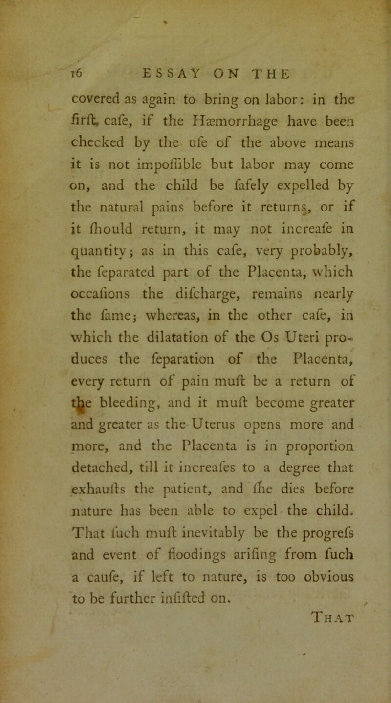 covered as again to bring on labor: in the firfL cafe, if the Haemorrhage have been checked by the ule of the above means it is not impofiible but labor may come on, and the child be fafely expelled by the natural pains before it returns, or if it Ihould return, it may not increafe in quantityj as in this cafe, very probably, the feparated part of the Placenta, which occafions the difeharge, remains nearly the fame; whereas, in the other cafe, in which the dilatation of the Os Uteri pro- duces the feparation of the Placenta, every return of pain mult be a return of tjjie bleeding, and it mull become greater and greater as the Uterus opens more and more, and the Placenta is in proportion detached, till it increafes to a degree that exhaulls the patient, and the dies before nature has been able to expel the child. That fuch mull inevitably be the progrefs and event of floodings ariflng from fuch a caufe, if left to nature, is too obvious to be further infilled on. That