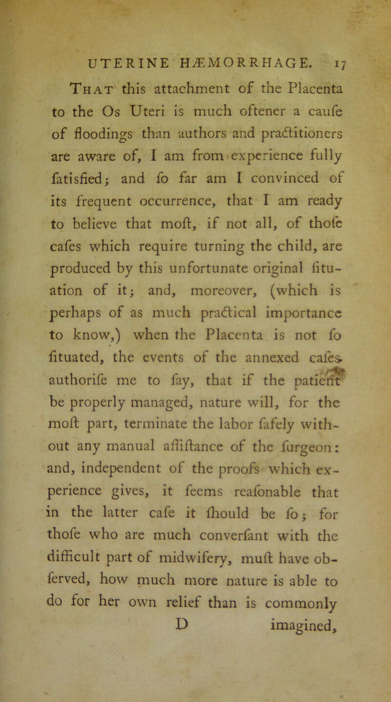 That this attachment of the Placenta to the Os Uteri is much oftener a caufe of floodings than authors and pra&itioners are aware of, I am from experience fully fatisfied; and fo far am I convinced of its frequent occurrence, that I am ready to believe that moft, if not all, of thofe cafes which require turning the child, are produced by this unfortunate original iitu- ation of it; and, moreover, (which is perhaps of as much practical importance to know,) when the Placenta is not fo fituated, the events of the annexed cafes- authorife me to fay, that if the patietit be properly managed, nature will, for the moft part, terminate the labor fafely with- out any manual aftiftance of the furgeon: and, independent of the proofs which ex- perience gives, it feems reafonable that in the latter cafe it fhould be fo; for thofe who are much converfant with the difficult part of midwifery, muft have ob- ferved, how much more nature is able to do for her own relief than is commonly D imagined.