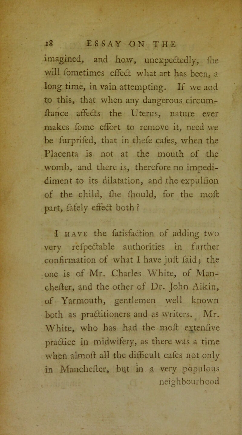 imagined, and how, unexpectedly, die will fometimes efFeCt what art has been,, a long time, in vain attempting. If we acd to this, that when any dangerous circum- dance afFeCts the Uterus, nature ever makes fome efFort to remove it, need we be furprifed, that in thefe cafes, when the Placenta is not at the mouth of the womb, and there is, therefore no impedi- diment to its dilatation, and the expuliion of the child, the fhotild, for the mod part, fafely efFeCt both ? I have the fatisfaCtion of adding two very refpeCtable authorities in further confirmation of what I have juft faid j the one is of Mr. Charles White, of Man- cheder, and the other of Dr. John Aikin, of Yarmouth, gentlemen well known both as practitioners and as writers. Mr. White, who has had the moil extenfive practice in midwifery, as there was a time when alrnolF all the difficult cafes not only in Manchefier, but in a very populous neighbourhood