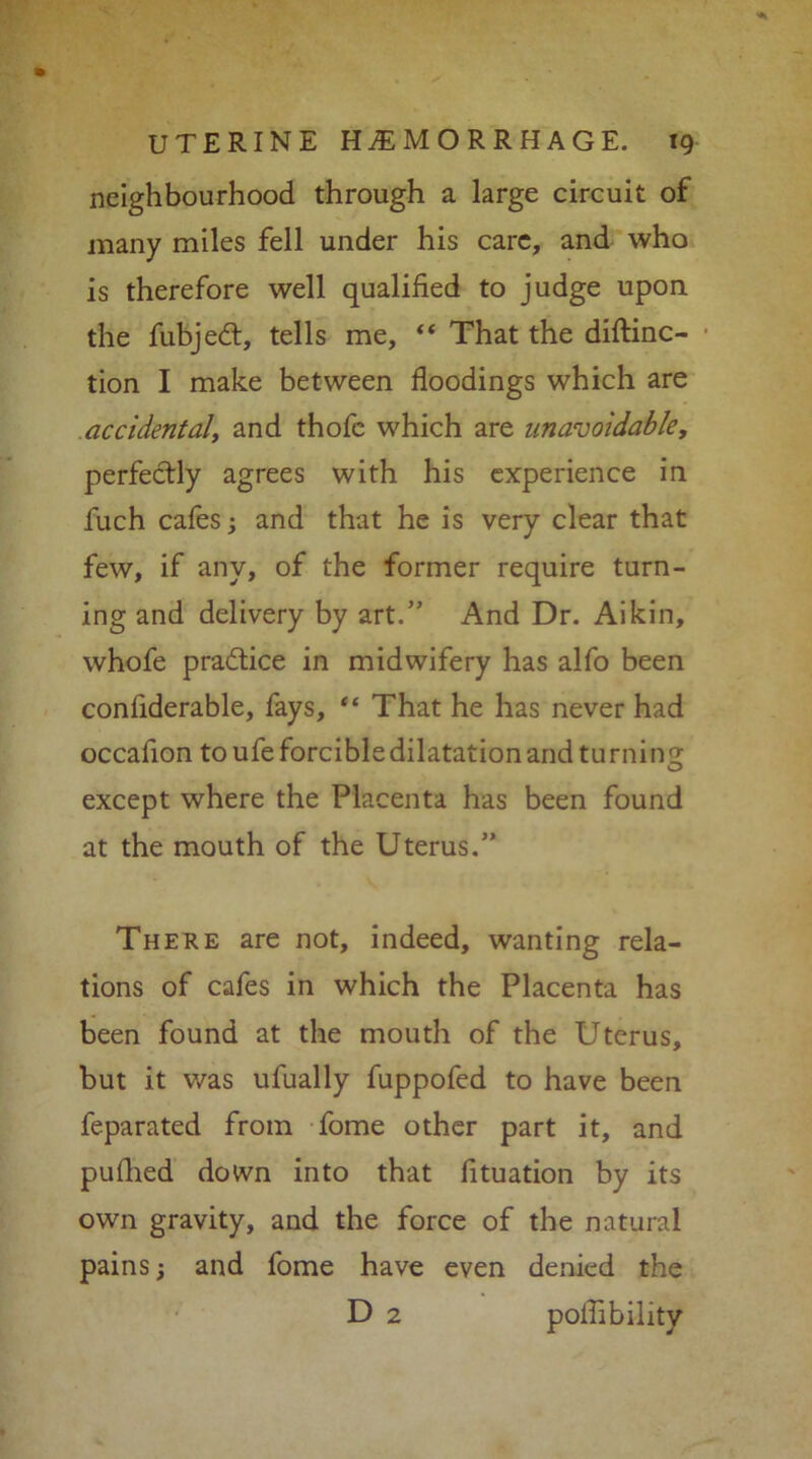 neighbourhood through a large circuit of many miles fell under his care, and who is therefore well qualified to judge upon the fubjedt, tells me, “ That the diftinc- tion I make between floodings which are accidental, and thofe which are unavoidable, perfectly agrees with his experience in fuch cafes; and that he is very clear that few, if any, of the former require turn- ing and delivery by art.” And Dr. Aikin, whofe pradtice in midwifery has alfo been confiderable, fays, “ That he has never had occalion to ufe forcible dilatation and turnin 2; except where the Placenta has been found at the mouth of the Uterus.” There are not, indeed, wanting rela- tions of cafes in which the Placenta has been found at the mouth of the Uterus, but it was ufually fuppofed to have been feparated from fome other part it, and puflied down into that fituation by its own gravity, and the force of the natural pains; and fome have even denied the D 2 poffibility