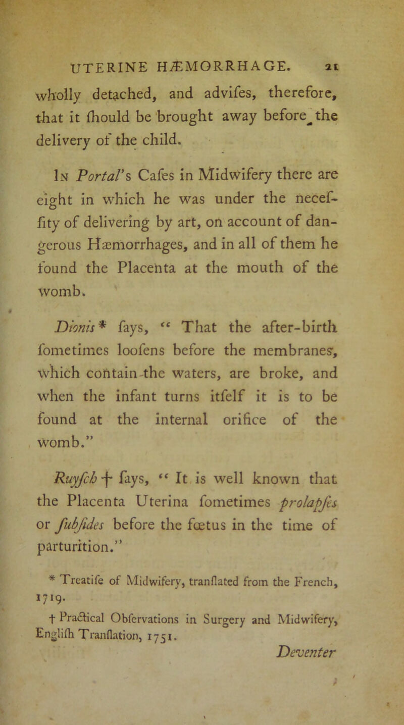 wholly detached, and advifes, therefore, that it Ihould be brought away before^the delivery of the child. In Portal’s Cafes in Midwifery there are eight in which he was under the necef- fity of delivering by art, on account of dan- gerous Haemorrhages, and in all of them he found the Placenta at the mouth of the womb. Dionis* fays, <£ That the after-birth fometimes loofens before the membranes’, which contain-the waters, are broke, and when the infant turns itfelf it is to be found at the internal orifice of the Womb.” Ruyfcb -f* fays, “ It is well known that the Placenta Uterina fometimes prolapfes or fubfides before the foetus in the time of parturition.” * Treatife of Midwifery, tranflated from the French, ,7I9* + Pra&ical Obfervations in Surgery and Midwifery, Englifh Tranflation, 1751. Deventer