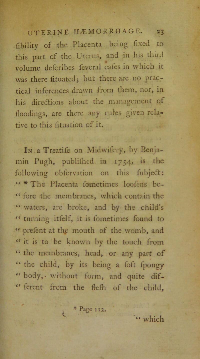 Ability of the Placenta being fixed to this part of the Uterus, and in his third volume defcribes feveral cafes in which it was there fituated; but there are no prac- tical inferences drawn from them, nor, in his dire&ions about the management of floodings, are there any rutes given rela- tive to this lituation of it. In a Treatife on Midwifery, by Benja- min Pugh, publifhed in 1754, is the following obfervation on this fubjedt: “ * The Placenta fometimes loolens be- “ fore the membranes, which contain the “ waters, are broke, and by the child’s “ turning itfelf, it is fometimes found to “ prefent at thp mouth of the womb, and “ it is to be known by the touch from “ the membranes, head, or any part of “ the child, by its being a foft fpongy “ body,' without form, and quite dif— ** ferent from the flefh of the child. C * Page 112. “ which