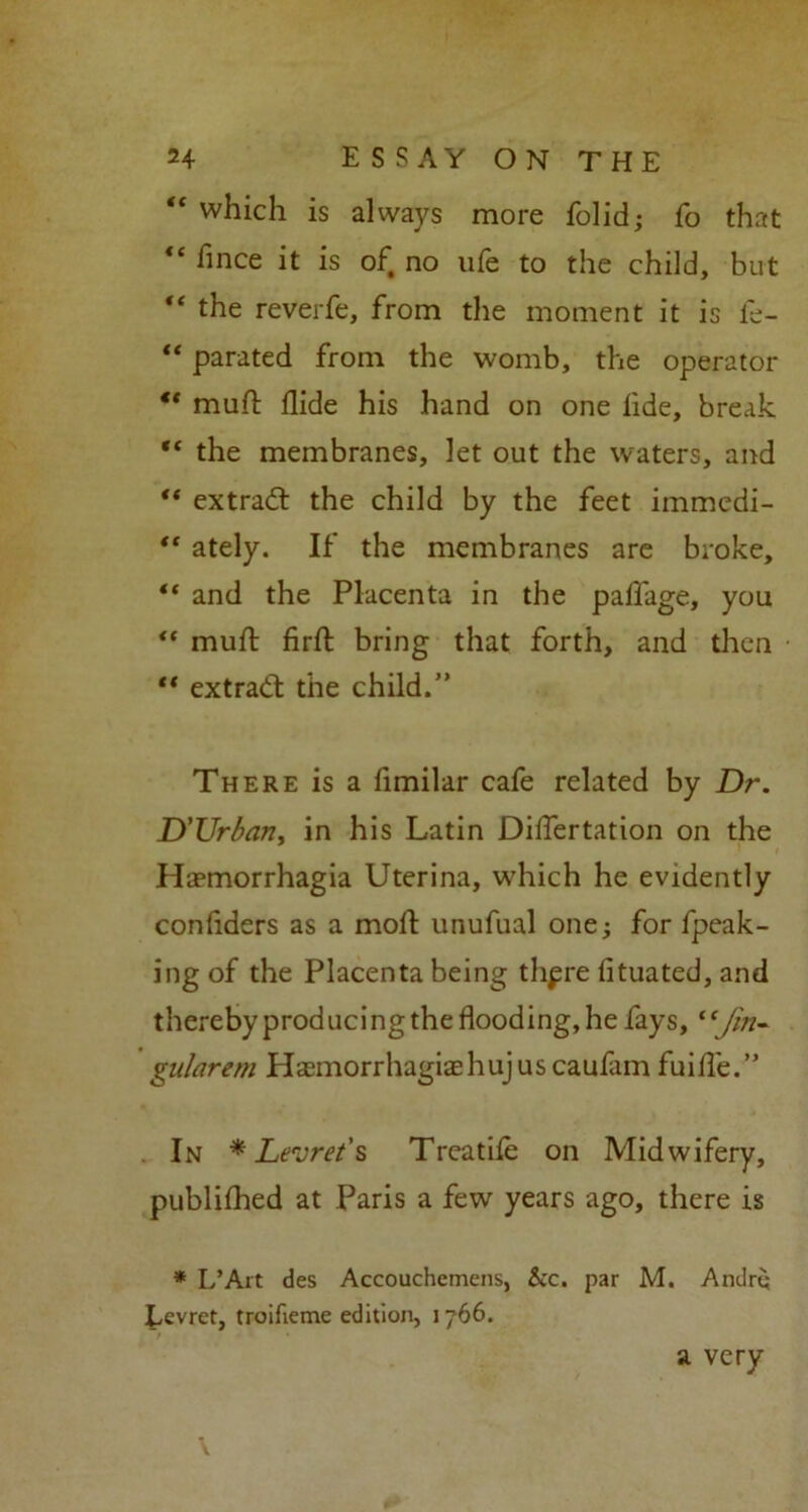 “ which is always more folid; fo that “ fince it is of no ufe to the child, but “ the reverfe, from the moment it is fe- “ parated from the womb, the operator “ mud flide his hand on one lide, break “ the membranes, let out the waters, and “ extradl the child by the feet immedi- “ ately. If the membranes are broke, “ and the Placenta in the palfage, you “ muff fird bring that forth, and then “ extract the child.” There is a fimilar cafe related by Dr. D'Urban, in his Latin DilTertation on the Ha?morrhagia Uterina, which he evidently confiders as a mod: unufual one; for fpeak- ing of the Placenta being thpre fituated, and thereby producingthe flooding, he fays, “Jin- gitlarem Hasmorrhagiashujuscaufim fuide.” In * Levrei's Treathe on Midwifery, publiflied at Paris a few years ago, there is * L’Art des Accouchemens, &c. par M. Andrq Eevret, troifieme edition, 1766. a very