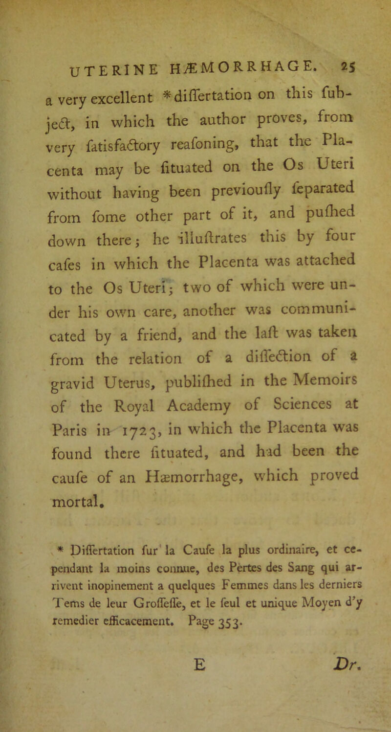 a very excellent ^diflertation on this fub- jed:, in which the author proves, fiom very fatis factory reafoning, that the Pla- centa may be iituated on the Os Uteri without having been previoufly Separated from fome other part of it, and pufhed down there; he illuftrates this by four cafes in which the Placenta was attached to the Os Uteri; two of which were un- der his own care, another was communi- cated by a friend, and the lad; was taken from the relation of a dilfedtion of a gravid Uterus, publifhed in the Memoirs of the Royal Academy of Sciences at Paris in 1723, in which the Placenta was found there lituated, and had been the caufe of an Haemorrhage, which proved mortal. * Diflertation fur la Caufe la plus ordinaire, et ce- pendant la moins conaue, des Pertes des Sang qui ar- rivent inopinement a quelques Femmes dans les derniers Terns de leur GroflTefTe, et le feul et unique Moyen d’y remedier efficacement. Page 353. E Dr.