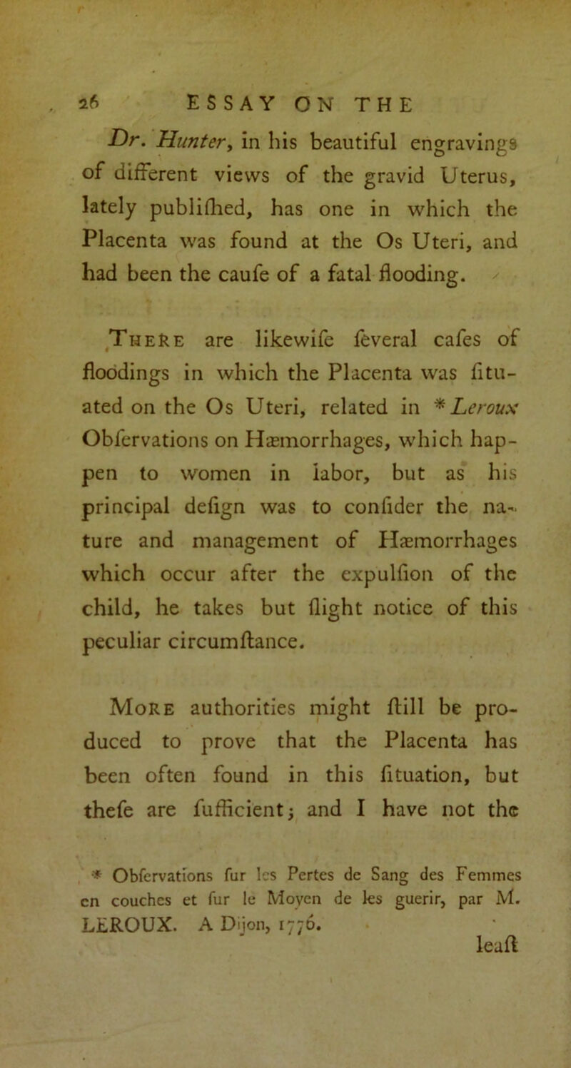 Dr. Hunter, in his beautiful engravings of different views of the gravid Uterus, lately published, has one in which the Placenta was found at the Os Uteri, and had been the caufe of a fatal flooding. There are likewife feveral cafes of floodings in which the Placenta was fitu- ated on the Os Uteri, related in * Leroux Oblervations on Hemorrhages, which hap- pen to women in labor, but as his principal defign was to conlider the na- ture and management of Hemorrhages which occur after the expulfion of the child, he takes but flight notice of this peculiar circumftance. More authorities might ftill be pro- duced to prove that the Placenta has been often found in this fituation, but thefe are fufficientj and I have not the * Obfervations far les Pertes de Sang des Femmes cn couches et fur !e Moyen de les guerir, par M. LEROUX. A Dijon, 1776. lead