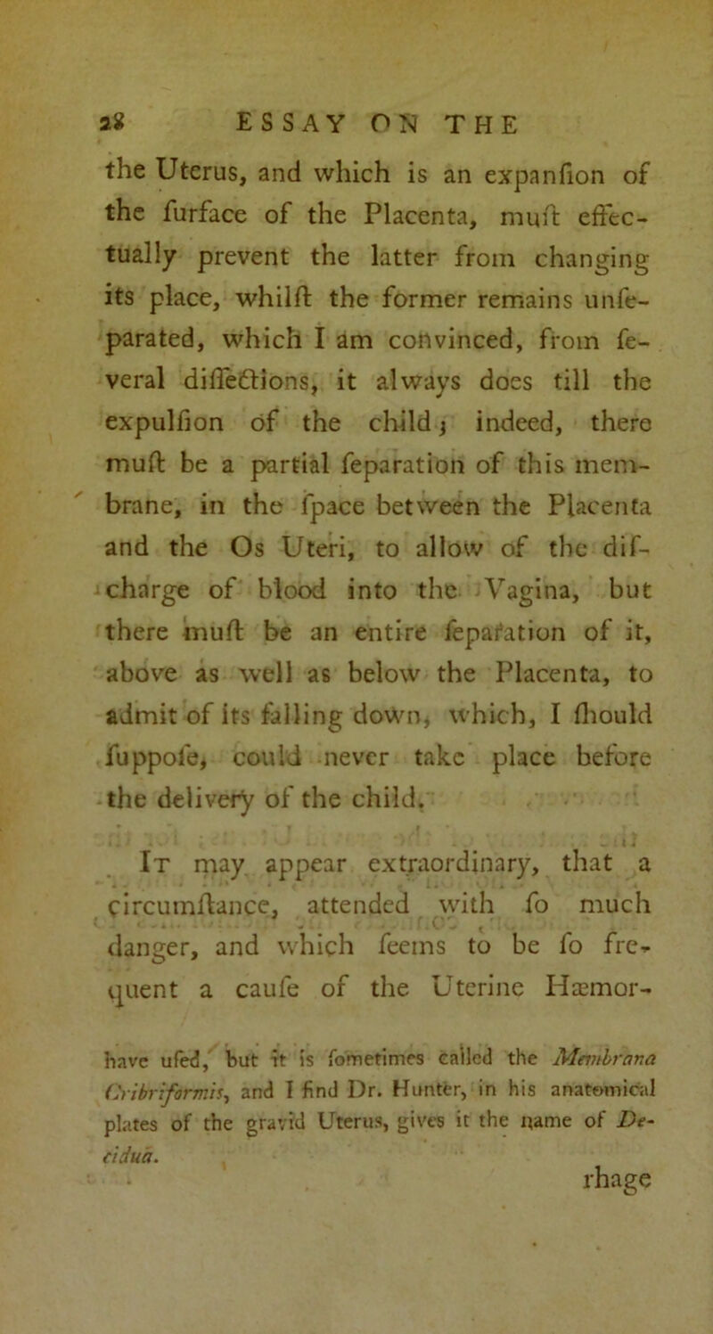 the Uterus, and which is an expanfion of the furface of the Placenta, muft effec- tually prevent the latter from changing its place, whilft the former remains unfe- parated, which I am convinced, from fe- veral diffeftions, it always does till the expulfion of the child j indeed, there muft be a partial feparation of this mem- brane, in the fpace between the Placenta and the Os Uteri, to allow of the dif- chnrge of blood into the Vagina, but there muft be an entire fepafation of it, above as well as below the Placenta, to admit of its falling down* which, I fhould fuppofe, could never take place before the delivery of the child. It may appear extraordinary, that a circumftance, attended with fo much danger, and which feeins to be fo fre- quent a caufe of the Uterine Hasmor- havc ufed, but it is fometimes called the Mctnbrana Cribriformis, and I find Dr. Hunter, in his anatomical plates of the gravid Uterus, gives it the name of De- cidua. rhage