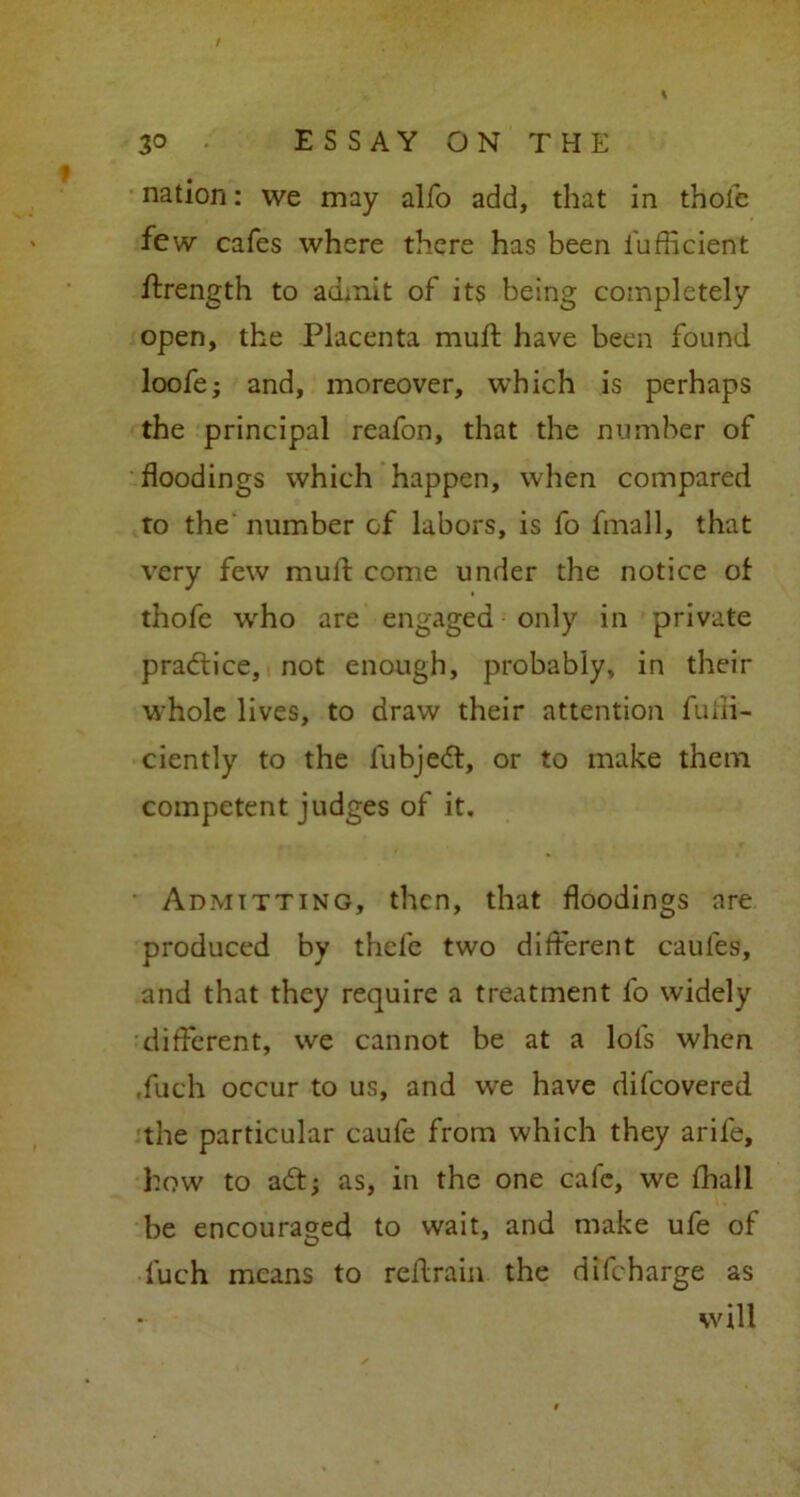 nation: we may alfo add, that in thole few cafes where there has been i'ufficient ftrength to admit of its being completely open, the Placenta mull: have been found loofe; and, moreover, which is perhaps the principal reafon, that the number of floodings which happen, when compared to the' number of labors, is fo fmall, that very few mulf come under the notice of thofe who are engaged only in private practice, not enough, probably, in their whole lives, to draw their attention fuui- ciently to the fubjedt, or to make them competent judges of it. Admitting, then, that floodings are produced by thefe two different caules, and that they require a treatment fo widely different, we cannot be at a lols when ,fuch occur to us, and we have difeovered the particular caufe from which they arife, how to adt; as, in the one calc, we fhall be encouraged to wait, and make ufe of fuch means to reflirain the difeharge as will