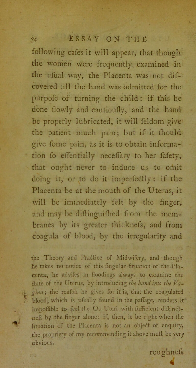 following cafes it will appear, that though the women were frequently examined in the ufual way, the Placenta was not dif- covered till the hand was admitted for the purpofe of turning the child : if this be done ilowly and cautioufly, and the hand be properly lubricated, it will feldom give the patient much pain; but if it fhould give fome pain, as it is to obtain informa- tion fo effentially neceflary to her fafety, that ought never to induce us to omit doing it, or to do it imperfectly: if the Placenta be at the mouth of the Uterus, it will be immediately felt by the finger, and may be diftinguifhed from the mem- branes by its greater thicknefs, and from coagula of blood, by the irregularity and the Theory and Pra&ice of Midwifery, and though he takes no notice of this fingular fituatioii of the'Pla- centa, he advifes in floodings always to examine the {late of the Uterus, by introducing hand, into the Fa- , glna; the reafon he gives for it is, that the coagulated 5 blood, which is ufually found in the pafiage, renders it impoflibie to feel the Os Uteri with fufficient dilfindt- nefs by the finger alone: if, then, it be right when the n fituation of the Placenta is not an object of enquiry, the propriety of my recommending it above mufl be very obvious. roughnefs 4