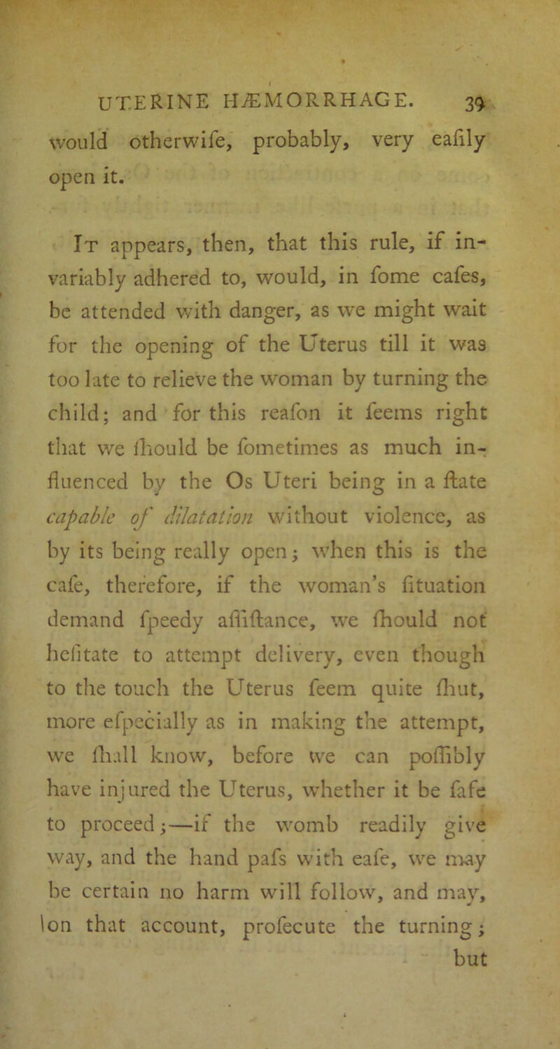 would otherwife, probably, very eafily open it. It appears, then, that this rule, if in- variably adhered to, would, in fome cafes, be attended with danger, as we might wait for the opening of the Uterus till it was too late to relieve the woman by turning the child; and for this reafon it feems right that we iliould be fometimes as much in- fluenced by the Os Uteri being in a ftate capable of dilatation without violence, as by its being really open; when this is the cafe, therefore, if the woman’s fituation demand fpeedy afliftance, we fhould not helitate to attempt delivery, even though to the touch the Uterus feem quite fhut, more efpecially as in making the attempt, we fliall know, before we can poflibly have injured the Uterus, whether it be lafe to proceed;—if the womb readily give way, and the hand pafs with eale, we may be certain no harm will follow, and may. Ion that account, profecute the turning; but