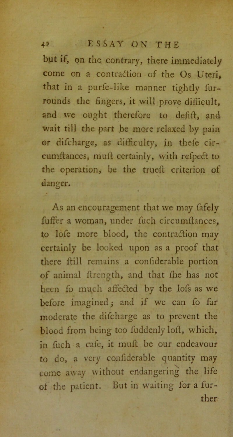 but if, on the contrary, there immediately come on a contraction of the Os Uteri, that in a purfe-like manner tightly fur- rounds the fingers, it will prove difficult, and we ought therefore to defift, and wait till the part be more relaxed by pain or difeharge, as difficulty, in thefe cir- cumftances, mull certainly, with refpeCt to the operation, be the truefl criterion of danger. As an encouragement that we may fafely fuffer a woman, under fuch circumflances, to lofe more blood, the contraction may certainly be looked upon as a proof that there ftill remains a confidcrable portion of animal ftrength, and that fhe has not been fo much affeCted by the lofs as we before imagined; and if we can fo far moderate the difeharge as to prevent the blood from being too fuddenly loft, which, in fuch a cafe, it muft be our endeavour to do, a very confiderable quantity may come away without endangering the life of the patient. But in waiting for a fur- ther