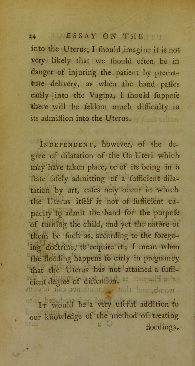 into the Uterus, I fhould imagine it is not very likely that we fhould often be in danger of injuring the patient by prema- ture delivery, as when the hand pafles ealily into the Vagina, 1 fhould fuppofe there will be feldom much difficulty in its admiffion into the Uterus. Independent, however, of the de- gree of dilatation of the Os Uteri which may have taken place, or of its being in a flate lafely admitting of a fufficient dila- i r . tation by art, cafes may occur in which the Uterus itfeff is not of fufficient ca- pacity admit the hand for the purpofc of turning the child, ahd yet the nature of them be fuch as, according to the forego- ; 4] T . - ^ 0 ing do&riiVe,' tb require it; I mean when the flooding happens fo early in pregnancy that the Uterus has not attained a fuffi- cient degree of diftenlion. • ~ ■ .1 i.lj 30a d( n • K ^ 1,1 *V ** * It would be a Yery uleful addition fo our knowledge of the method of treating ~ floodings.