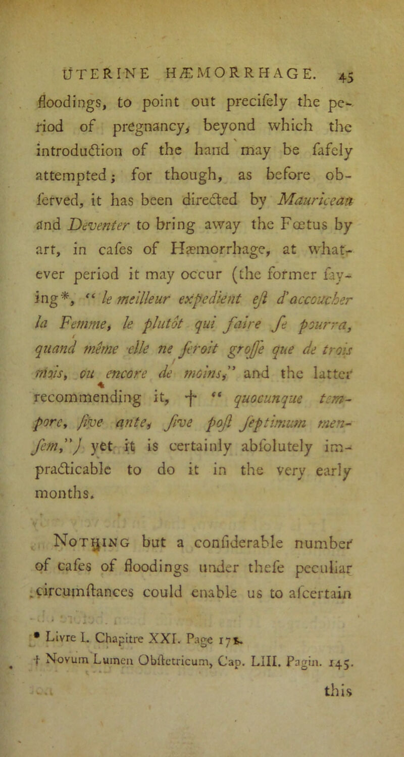 floodings, to point out precifely the pe- riod of pregnancy, beyond which the \ introduction of the hand may be fafely attempted; for though, as before ob- l'erved, it has been directed by Maurice an and Deventer to bring away the Foetus by art, in cafes of Haemorrhage, at what- ever period it may occur (the former fay- ing*-, “ le meilleur expedient eji d'accoucher hi Femme, le plutot qui faire fe pourra, t quand tneme elle ne feroit grofje que de trois nioisy on encore de meinsand the latter recommending it, quocunque tern- pore. Jive ante* five pojl Jeftimum men- femj') yet it is certainly abfolutely im- practicable to do it in the very early months. Nothing but a confiderable number of cafes of floodings under thefe peculiar .circumftances could enable us to afeertain • Livre L Chapitre XXL Page 17 s. f Novum Lumen Obitetricum, Cap. LIII. Pagin. 145. -a this
