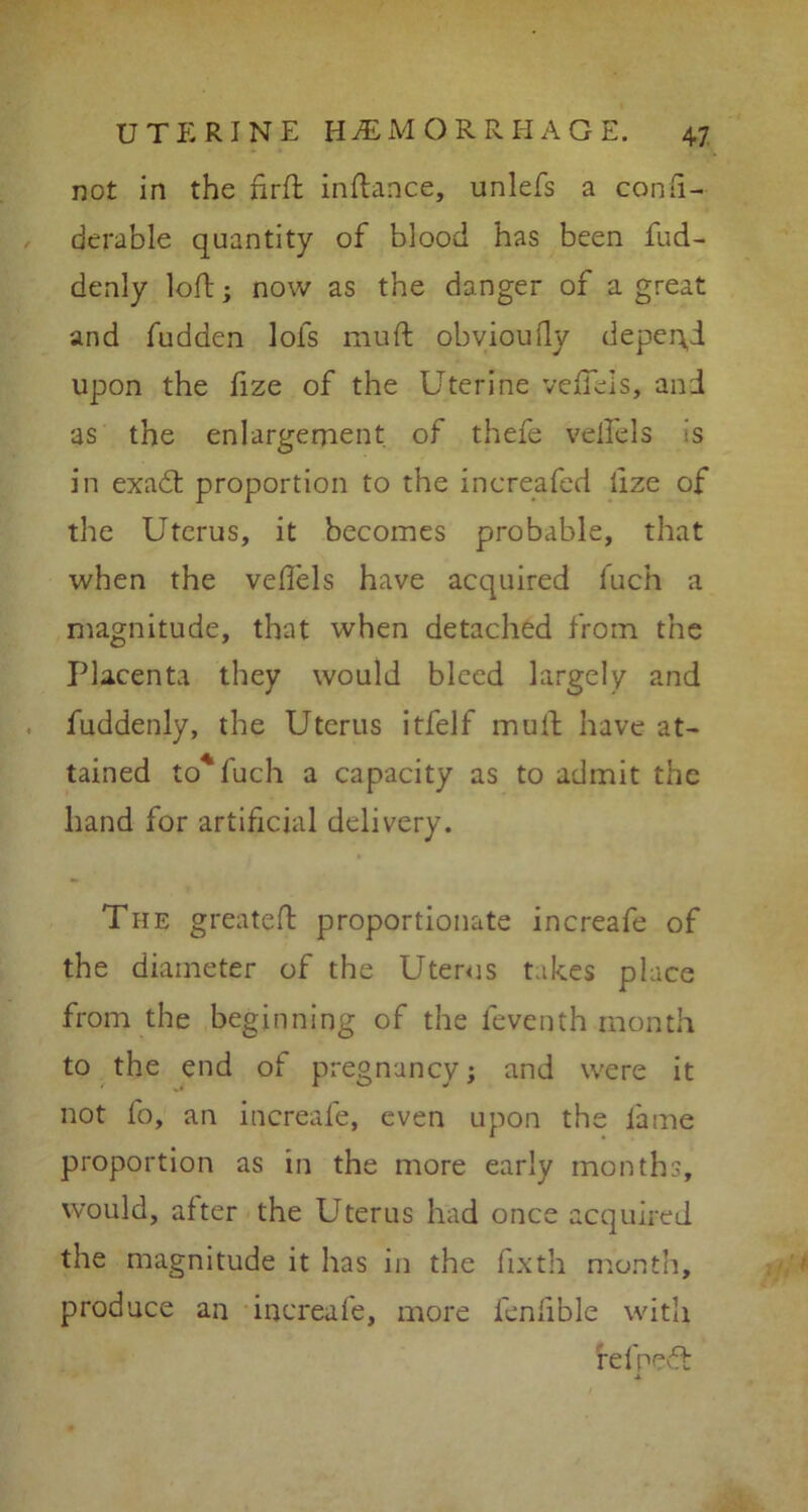 not in the firft inftance, unlefs a confi- derable quantity of blood has been fud- denly loft; now as the danger of a great and fudden lofs muft obviouily depend upon the lize of the Uterine veffeis, and as the enlargement of thefe velfels is in exadt proportion to the inereafed ftze of the Uterus, it becomes probable, that when the veffeis have acquired fuch a magnitude, that when detached from the Placenta they would bleed largely and fuddenly, the Uterus itfelf muft have at- tained to*fuch a capacity as to admit the hand for artificial delivery. The g reate ft proportionate increafe of the diameter of the Uterus takes place from the beginning of the feventh month to the end of pregnancy; and were it not fo, an increafe, even upon the fame proportion as in the more early months, would, after the Uterus had once acquired the magnitude it has in the fixth month, produce an increafe, more fenfible with fefpedt ■1