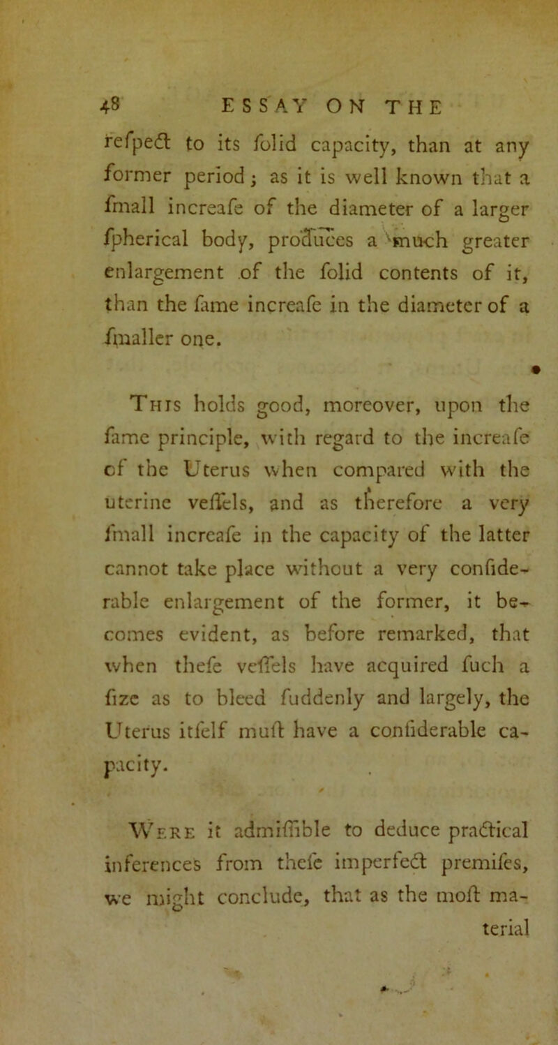 refpedt to its folid capacity, than at any former period; as it is well known that a fmall increafe of the diameter of a larger fpherical body, produces a vmuch greater enlargement of the folid contents of it, than the fame increafe in the diameter of a fmaller one. i This holds good, moreover, upon the fame principle, with regard to the increafe cf the Uterus when compared with the uterine vefTels, and as therefore a very fmall increafe in the capacity of the latter cannot take place without a very confide- rable enlargement of the former, it be^ comes evident, as before remarked, that when thefe vefTels have acquired fuch a fize as to bleed fuddenly and largely, the Uterus itfelf mull: have a contiderable ca- pacity. Were it admifhble to deduce practical inferences from thefe imperfedt premifes, we might conclude, that as the rnolh ma- O terial