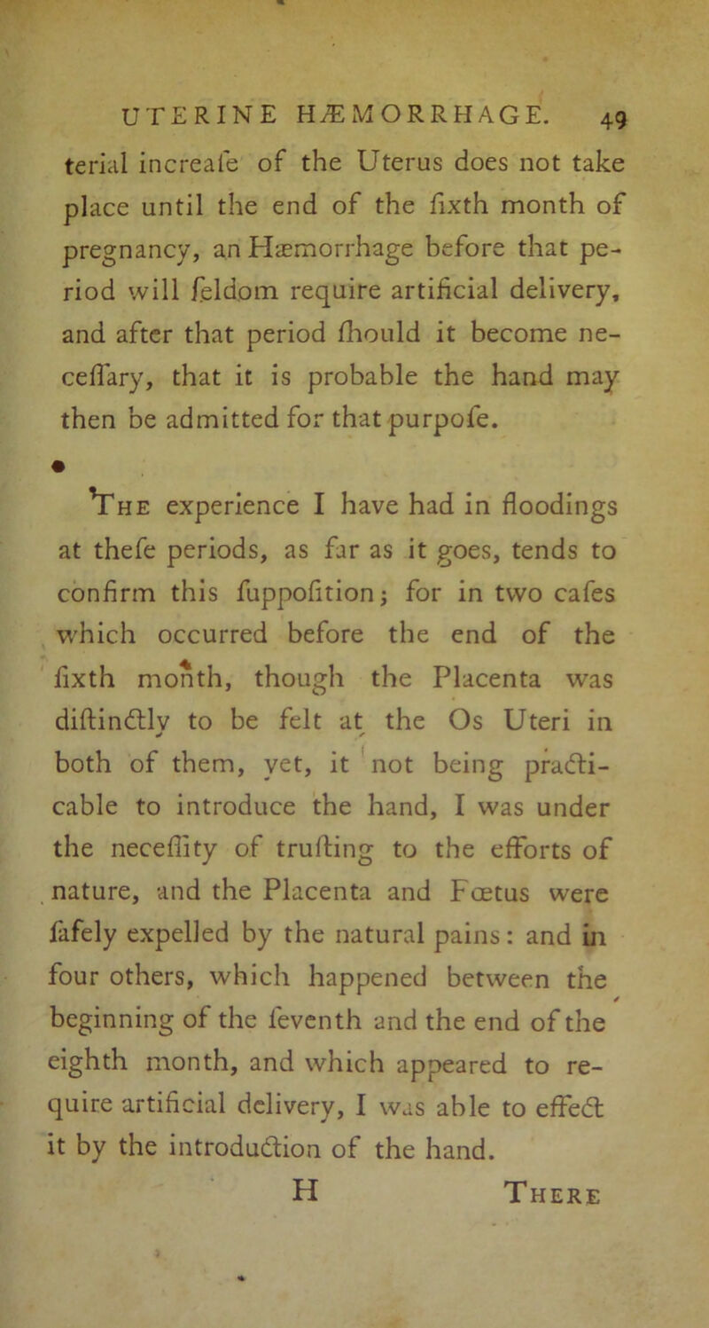terial increale of the Uterus does not take place until the end of the fixth month of pregnancy, an Haemorrhage before that pe- riod will feldom require artificial delivery, and after that period fliould it become ne- cefTary, that it is probable the hand may then be admitted for that purpofe. • Yhe experience I have had in floodings at thefe periods, as far as it goes, tends to confirm this fuppofition; for in two cafes which occurred before the end of the fixth month, though the Placenta was diftindtlv to be felt at the Os Uteri in both of them, yet, it not being practi- cable to introduce the hand, I was under the necefiity of trufting to the efforts of nature, and the Placenta and Foetus were fafely expelled by the natural pains: and in four others, which happened between the beginning of the feventh and the end of the eighth month, and which appeared to re- quire artificial delivery, I was able to effeCt it by the introduction of the hand. H There