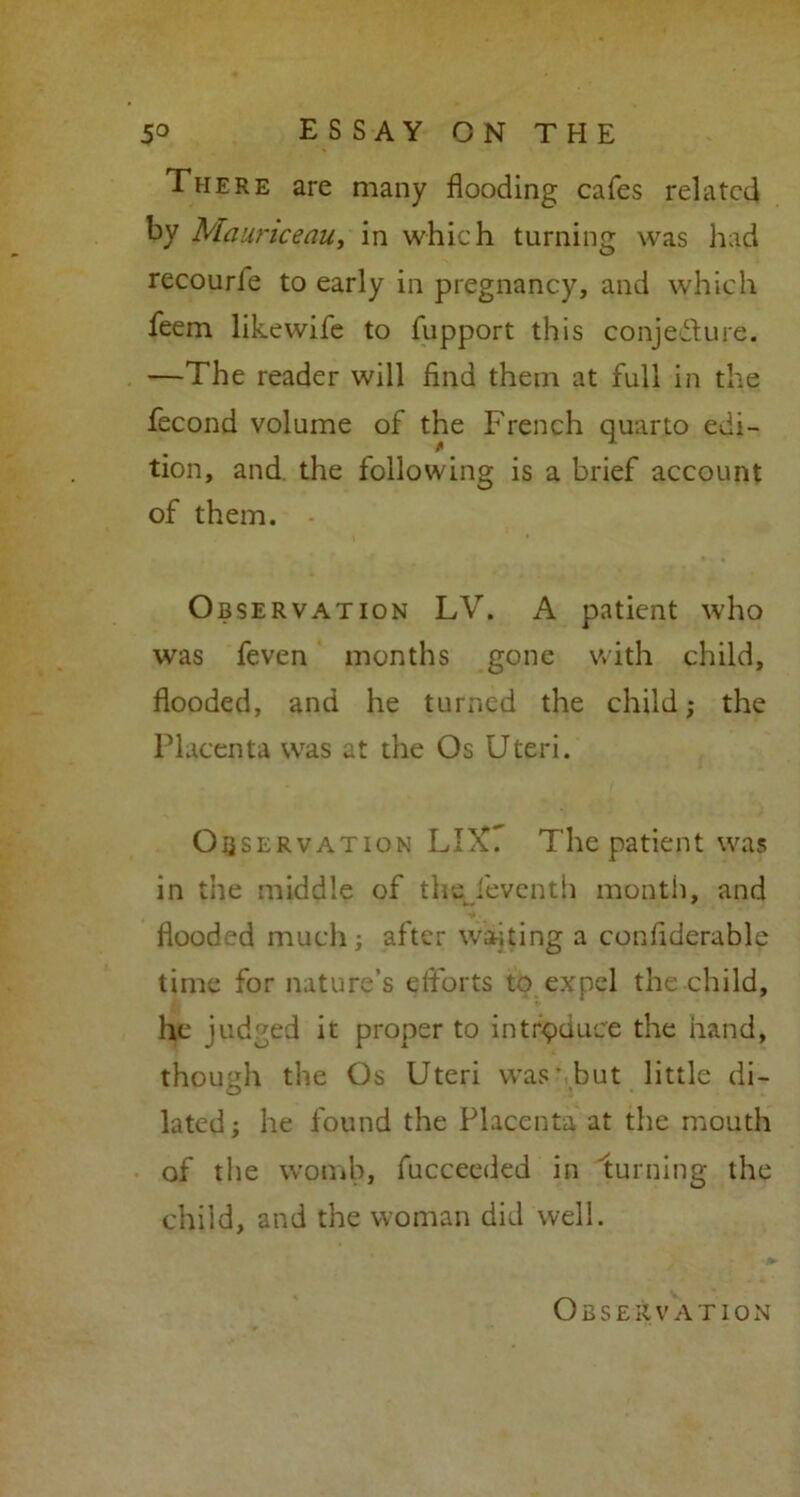 There arc many flooding cafes related by Mauriceau, in which turning was had recourle to early in pregnancy, and which feem likewife to fupport this conje&ure. —The reader will find them at full in the fecond volume of the French quarto edi- tion, and the following is a brief account of them. Observation LV. A patient who was feven months gone with child, flooded, and he turned the child; the Placenta was at the Os Uteri. Observation LIX7 The patient was in the middle of the feventh month, and flooded much; after waiting a conflderable time for nature’s efforts to expel the child, he judged it proper to introduce the hand, though the Os Uteri was1 but little di- lated; he found the Placenta at the mouth of the womb, fucceeded in turning the child, and the woman did well. Observation