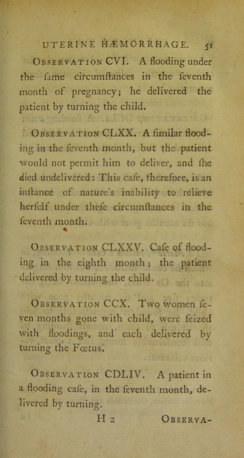 Observation CVI. A flooding under the fame circumftances in the feventh month of pregnancy; he delivered the patient by turning the child. Observation CLXX. A fimilar flood- ing in the feventh month, but the patient would not permit him to deliver, and fhe died undelivered: This cafe, therefore, is an inftance of nature’s inability to relieve herfelf under thele circumftances in the feventh month. Observation CLXXV. Cafe of flood- ing in the eighth month; the patient delivered by turning the child. Observation CCX. Two women fe- ven months gone with child, were feized with floodings, and each delivered by turning the Fcetus. Observation CDLIV. A patient in a flooding cafe, in the feventh month, de- livered by turning. H 2 Observa-