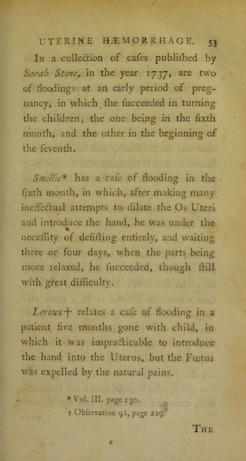 In a collection of cafes publiffied by Sarah Stone, in the year 1737, are two of floodings at an early period of preg- nancy, in which die fucceeded in turning the children; the one being in the fixth month, and the other in the beginning of the feventh. Smellie* has a cafe of flooding in the fixth month, in which, after making many ineffectual attempts to dilate the Os Uteri and introduce the hand, he was under the neceffity of defilling entirely, and waiting three or four days, when the parts being more relaxed, he fucceeded, though Hill with great difficulty. Lerouxf* relates a cafe of flooding in a patient five months gone with child, in which it was impracticable to introduce the hand into the Uterus, but the Fcetus was expelled by the natural pains. *Vol. III. page 130. f Obfervation 92, page 219.' The