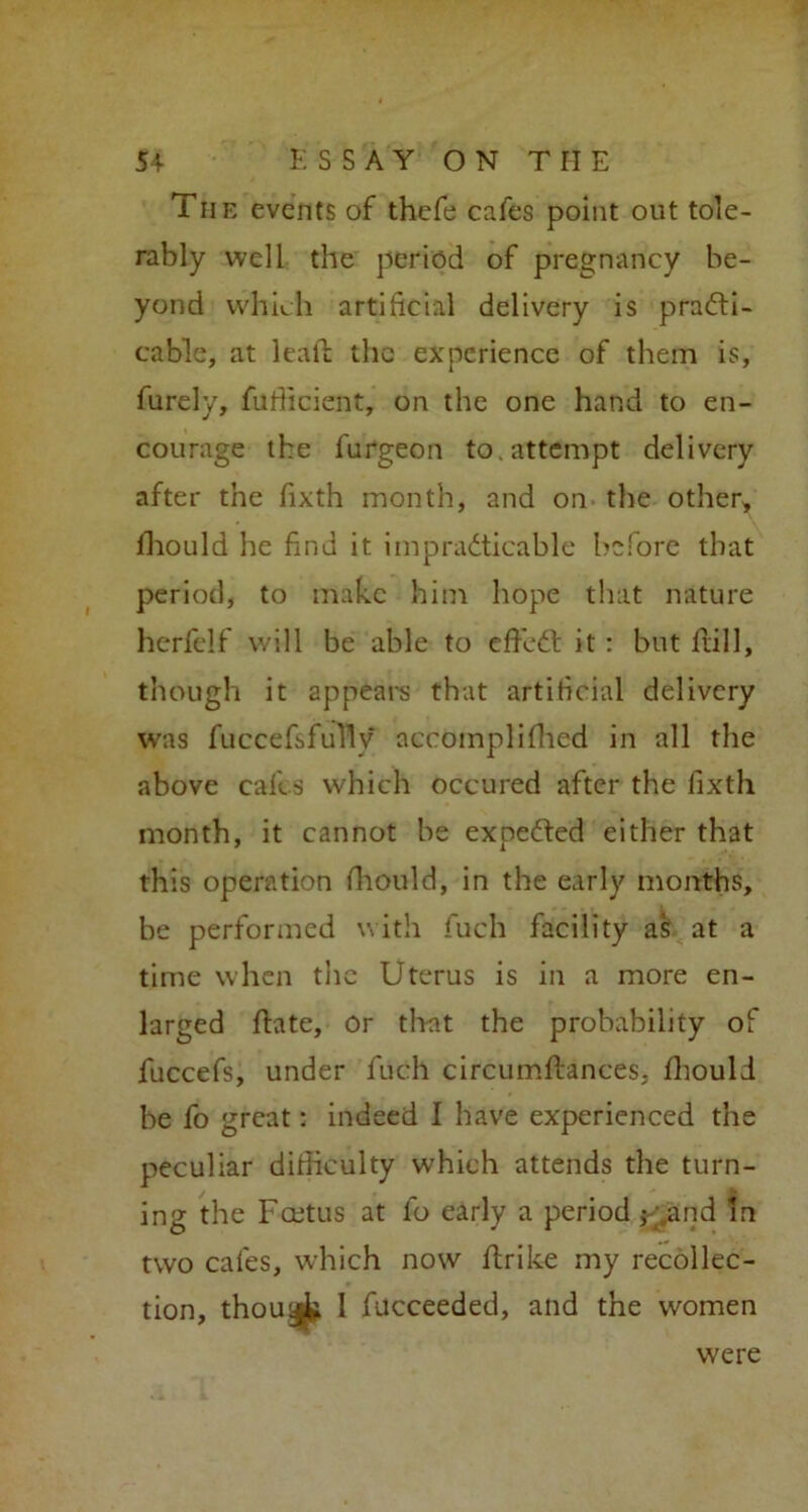 The events of thefe cafes point out tole- rably well the period of pregnancy be- yond which artificial delivery is practi- cable, at leafl the experience of them is, furely, fufiicient, on the one hand to en- courage the furgeon to.attempt delivery after the fixth month, and on the other, fhould he find it impracticable before that period, to make him hope that nature herfelf will be able to effeCt it : but frill, though it appears that artificial delivery was fuccefsfuTly accomplifhed in all the above cafes which occured after the fixth month, it cannot be exoeCted either that this operation fhould, in the early months, be performed with fuch facility as at a time when the Uterus is in a more en- larged hate, Or that the probability of fuccefs, under fuch circumftances, fhould be fo great: indeed I have experienced the peculiar difficulty which attends the turn- ing the Fcetus at fo early a period $ and m two cafes, which now ftrike my recollec- tion, thou1 fucceeded, and the women were