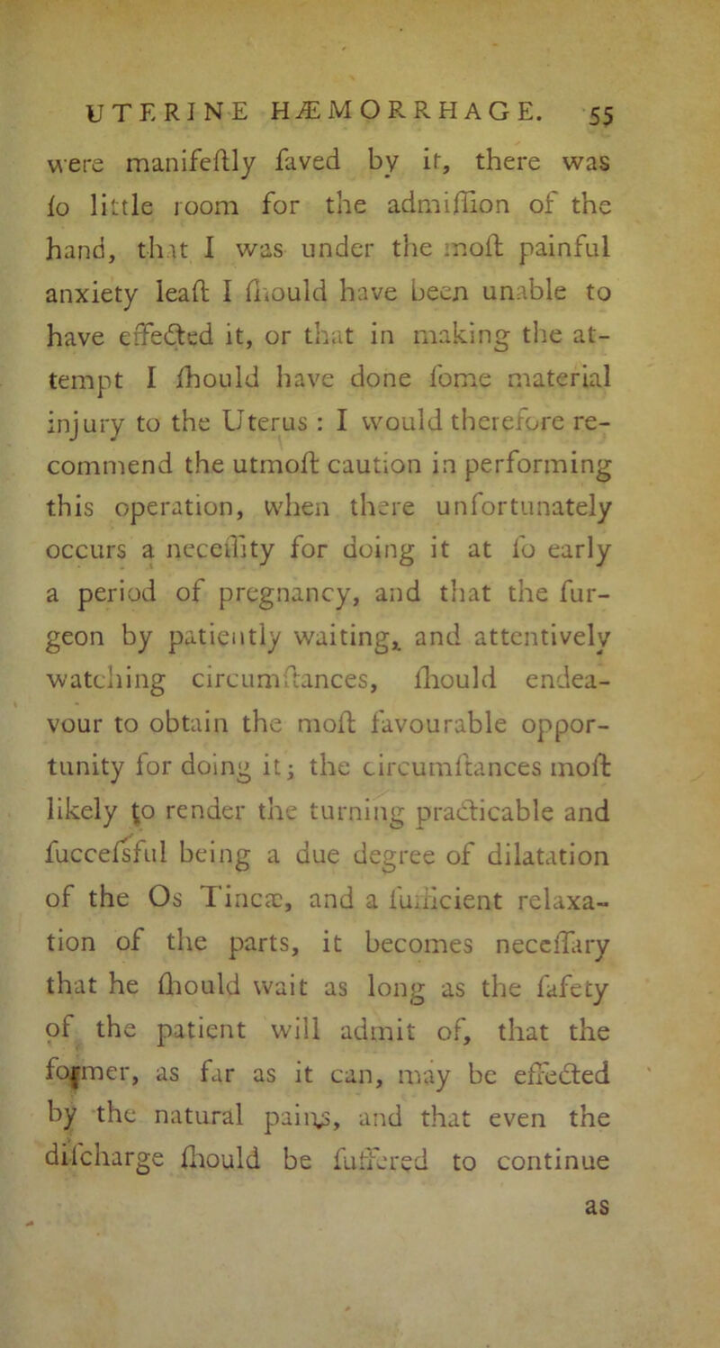 were manifestly faved by it, there was k> little room for the admifhon of the hand, that I was under the mod painful anxiety lead I fhould have been unable to have effected it, or that in making the at- tempt I Should have done fome material injury to the Uterus : I would therefore re- commend the utmoft caution in performing this operation, when there unfortunately occurs a necedity for doing it at So early a period of pregnancy, and that the fur- geon by patiently waiting,, and attentively watching circumStances, Should endea- vour to obtain the mod favourable oppor- tunity for doing it; the circumftances moSt likely £0 render the turning practicable and SucceSsful being a due degree of dilatation of the Os I'inca), and a iuiiicient relaxa- tion of the parts, it becomes neceSTary that he Should wait as long as the fafety of the patient will admit of, that the fo|mer, as far as it can, may be effected by the natural pain^, and that even the discharge Should be Suffered to continue as
