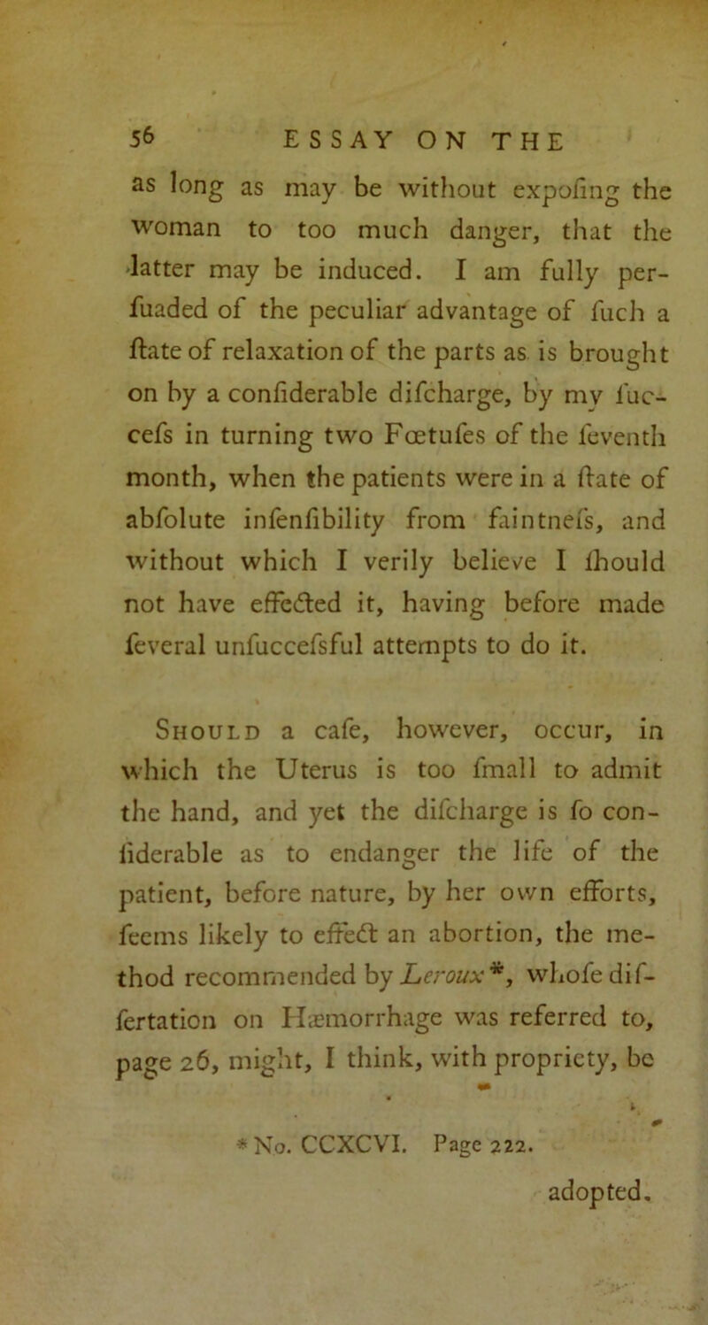 as long as may be without expofmg the woman to too much danger, that the 'latter may be induced. I am fully per- fuaded of the peculiar advantage of fuch a ftateof relaxation of the parts as is brought on by a confiderable difcharge, by mv luc- cefs in turning two Fcetufes of the feventh month, when the patients were in a ftate of abfolute infenfibility from faintnefs, and without which I verily believe I lhould not have effected it, having before made feveral unfuccefsful attempts to do it. Should a cafe, however, occur, in which the Uterus is too fmall to admit the hand, and yet the difcharge is fo con- fiderable as to endanger the life of the patient, before nature, by her own efforts, feems likely to effedl an abortion, the me- thod recommended by Leroux*, whofedif- fertation on Haemorrhage was referred to, page 26, might, I think, with propriety, be *N.o. CCXCVI. Page 222. adopted.