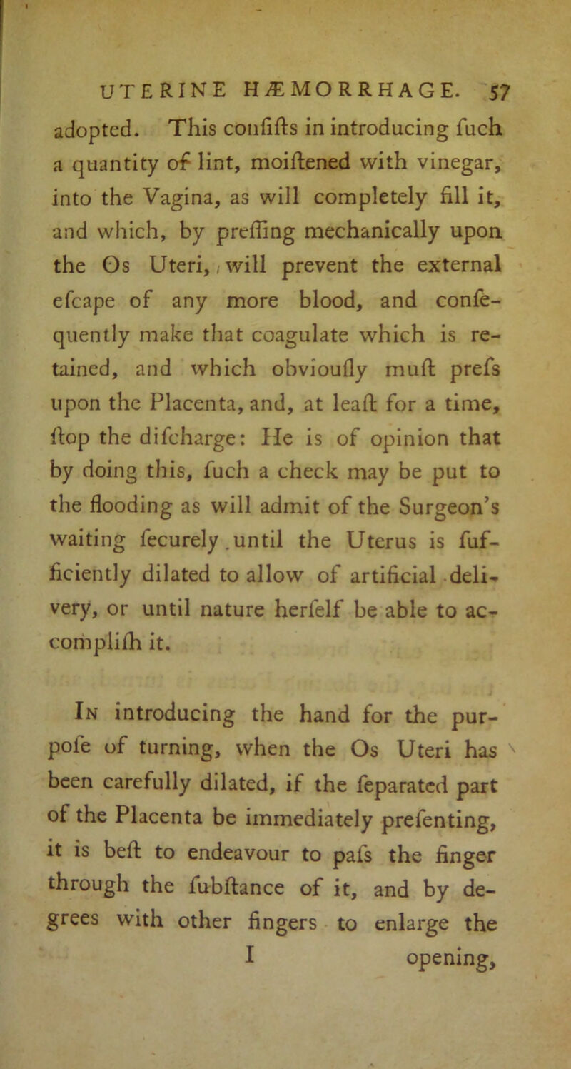 adopted. This confifts in introducing fuch a quantity of lint, moiftened with vinegar, into the Vagina, as will completely fill it, and which, by preffing mechanically upon the Gs Uteri,; will prevent the external efcape of any more blood, and confe- quently make that coagulate which is re- tained, and which obvioufly muft prefs upon the Placenta, and, at leaft for a time, flop the difcharge: He is of opinion that by doing this, fuch a check may be put to the flooding as will admit of the Surgeon’s waiting lecurely .until the Uterus is fuf- ficiently dilated to allow of artificial deli- very, or until nature herfelf be able to ac- complifh it. In introducing the hand for the pur- pole of turning, when the Os Uteri has been carefully dilated, if the feparated part of the Placenta be immediately prefenting, it is befh to endeavour to pals the finger through the fubftance of it, and by de- grees with other fingers to enlarge the I opening.