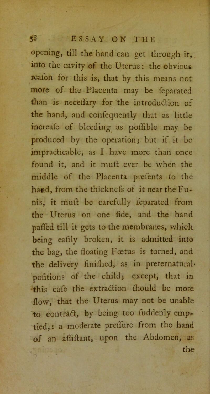 opening, till the hand can get through \tt, into the cavity of the Uterus: the obvious realon for this is, that by this means not more of the Placenta may be feparated than is necelfary for the introduction of the hand, and confequently that as little increafe of bleeding as poflible may be produced by the operation; but if it be impracticable, as I have more than once found it, and it muft ever be when the middle of the Placenta prefents to the hand, from the thicknefs of it near the Fu- nis, it muft be carefully feparated from the Uterus on one ftde, and the hand pafled till it gets to the membranes, which being eafily broken, it is admitted into the bag, the floating Foetus is turned, and the delivery finished, as in preternatural* pofitions of the child; except, that in this cafe the extraction fhould be more flow, that the Uterus may not be unable to contract, by being too fuddenly emp- tied,: a moderate preflure from the hand of an afliftant, upon the Abdomen, as