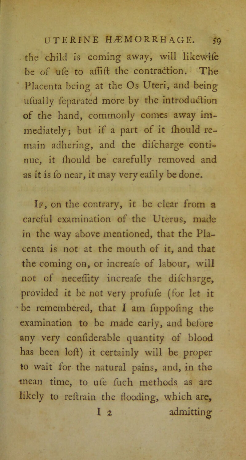 the child is coming away, will likewife be of ufe to affift the contraction. The Placenta being at the Os Uteri, and being ufually feparated more by the introduction of the hand, commonly comes away im- mediately; but if a part of it fhould re- main adhering, and the difcharge conti- nue, it fhould be carefully removed and as it is fo near, it may very eaftly be done. If, on the contrary, it be clear from a careful examination of the Uterus, made in the way above mentioned, that the Pla- centa is not at the mouth of it, and that the coming on, or increafe of labour, will not of neceffity increafe the difcharge, provided it be not very profufe (for let it • be remembered, that I am fuppoling the examination to be made early, and before any very confiderable quantity of blood has been loft) it certainly will be proper to wait for the natural pains, and, in the mean time, to ufe fuch methods as are likely to reftrain the hooding, which are, I 2 admitting