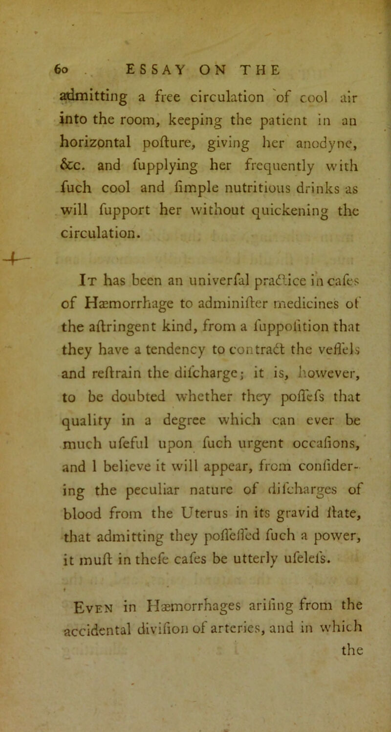 admitting a free circulation of cool air into the room, keeping the patient in an horizontal pofture, giving her anodyne, &c. and fupplying her frequently with fuch cool and hmple nutritious drinks as will fupport her without quickening the circulation. It has been an univerfal practice in cafes of Haemorrhage to adminifter medicines ot the aftringent kind, from a luppolition that they have a tendency to contract the velfels and reftrain the diicharge; it is, however, to be doubted whether they poffefs that quality in a degree which can ever be much ufeful upon fuch urgent occalions, and 1 believe it will appear, from coniider- ing the peculiar nature of dilcharges of blood from the Uterus in its gravid ilate, that admitting they poilelfed fuch a power, it muft in thefe cafes be utterly ufelefs. ♦ Even in Haemorrhages ariiing from the accidental divifion of arteries, and in which the