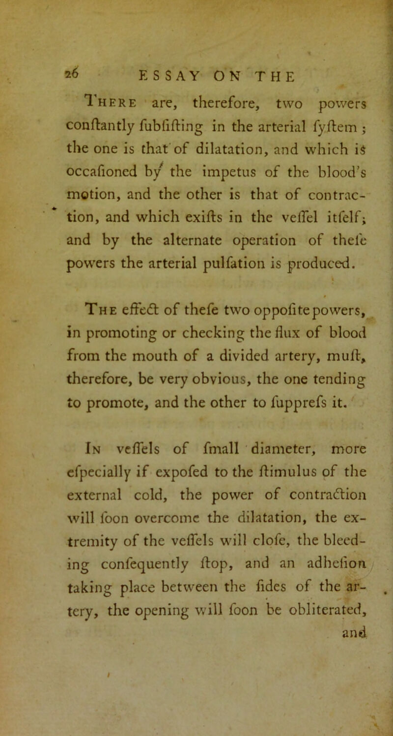 1 here are, therefore, two powers conftantly fublifting in the arterial fyflem ; the one is that of dilatation, and which i$ occafioned by the impetus of the blood’s motion, and the other is that of contrac- tion, and which exifts in the veflel itfelf; and by the alternate operation of thele powers the arterial pulfation is produced. The efledt of thefe two oppolitepowers, in promoting or checking the flux of blood from the mouth of a divided artery, mull, therefore, be very obvious, the one tending to promote, and the other to fupprefs it. In veflels of fmall diameter, more efpecially if expofed to the ftimulus of the external cold, the power of contraction will loon overcome the dilatation, the ex- tremity of the veflels will clofe, the bleed- ing confequently flop, and an adhelion taking place between the fides of the ar- tery, the opening will foon be obliterated, and