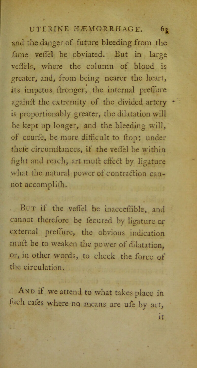 and the danger of future bleeding from the fame veil'd be obviated. Eut in large vefTels, where the column of blood is greater, and, from being nearer the heart, its impetus ftronger, the internal preifure again ft .the extremity of the divided artery is proportionably greater, the dilatation will be kept up longer, and the bleeding will, of courfe, be more difficult to ftop: under thefe circumftances, if the vellel be within light and reach, art muft effect by ligature what the natural power of contraction can- not accompli ih. But if the veftel be inacccftible, and cannot therefore be feeured by ligature or external preilure, the obvious indication muft be to weaken the power of dilatation, or, in other words, to check the force qf the circulation. And if we attend to what takes place in iuch cafes where no means are uie by art, it