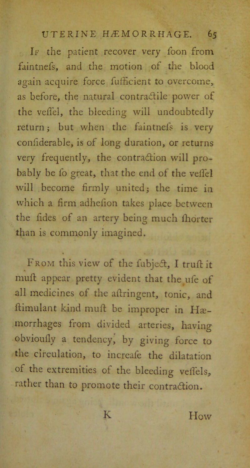 If the patient recover very foon from faintnefs, and the motion of the blood again acquire force fufficient to overcome, as before, the natural contractile power of the veffel, the bleeding will undoubtedly return j but when the faintnefs is very confiderable, is of long duration, or returns very frequently, the contraction will pro- bably be fo great, that the end of the velTel will become firmly united; the time in which a firm adhefion takes place between the fides of an artery being much fhorter than is commonly imagined. From this view of the fubjeCt, I truft it muft: appear pretty evident that the ufe of all medicines of the aftringent, tonic, and ftimulant kind muft: be improper in Hae- morrhages from divided arteries, having obvioullv a tendency, by giving force to the circulation, to increafe the dilatation of the extremities of the bleeding velfels, rather than to promote their contraction. K How