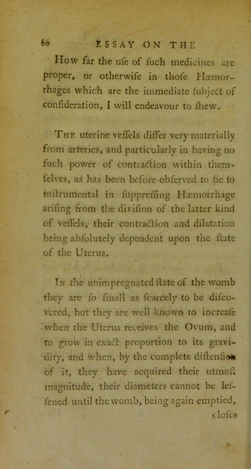 How far the life of fuch medicines are proper, or otherwife in thofe Haemor- rhages which are the immediate fubjeCt of confideration, I will endeavour to fhew. The uterine veffels differ very materially from arteries, and particularly in having no fuch power of contraction within them- lelves, as has been before obferved to be fo intfrumental in fuppreffing Haemorrhage arifing from the divifion of the latter kind of veifels, their contraction and dilatation being abfolutely dependent upon the (late of the Uterus. In the unimpregnated ftate of the womb they are fo fmall as fcarcely to be difeo- vered, but they are well known to increafe when the Uterus receives the Ovum, and to grow in exaCt proportion to its gravi- dity, and when, by the complete diftenficm of it, they have acquired their ut mo if magnitude, their diameters cannot be lei- fened until the womb, being again emptied, doles