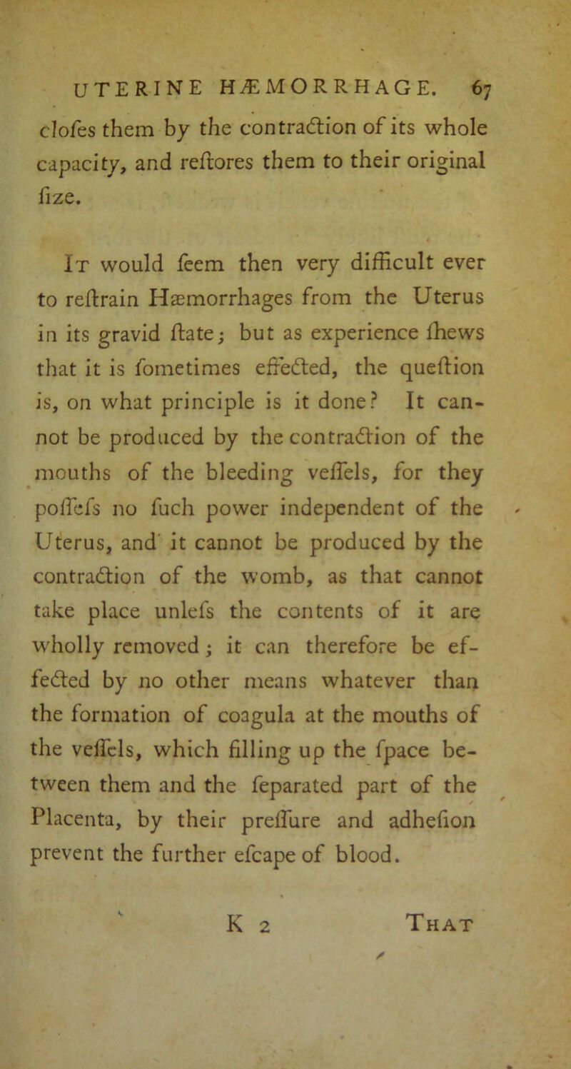 clofes them by the contraction of its whole capacity, and reftores them to their original fize. It would feem then very difficult ever to retrain Haemorrhages from the Uterus in its gravid ftate; but as experience ffiews that it is fometimes effected, the queflion is, on what principle is it done? It can- not be produced by the contraction of the mouths of the bleeding veffels, for they polfefs no fuch power independent of the Uterus, and it cannot be produced by the contraction of the womb, as that cannot take place unlefs the contents of it are W'holly removed; it can therefore be ef- fected by no other means whatever than the formation of coagula at the mouths of the velfcls, which filling up the fpace be- tween them and the feparated part of the Placenta, by their preffure and adhefion prevent the further efcape of blood. K 2 That