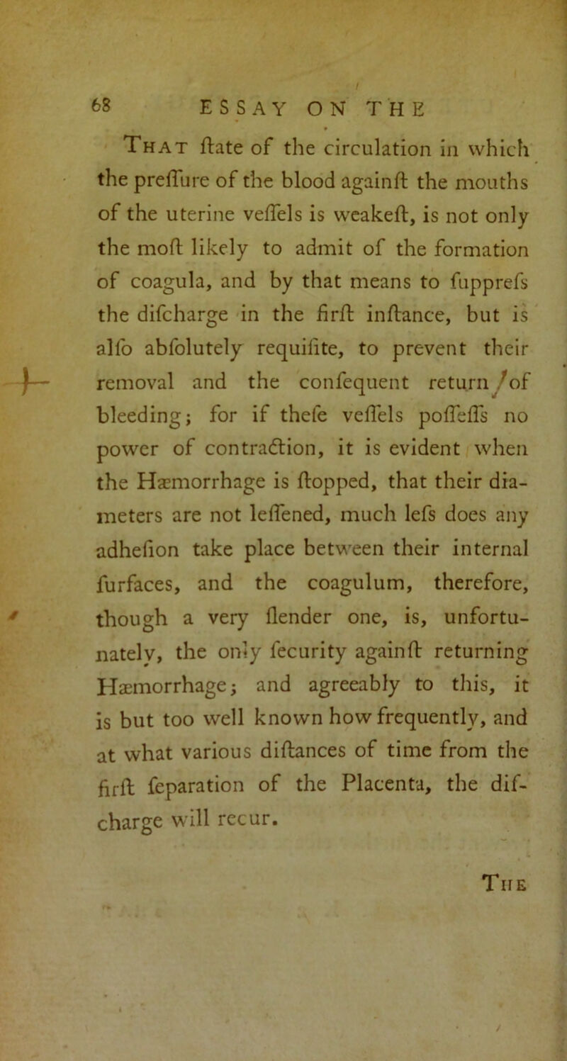 / That flate of the circulation in which the prelTure of the blood againft the mouths of the uterine veffels is weakeft, is not only the moft likely to admit of the formation of coagula, and by that means to fupprefs the difcharge in the firft in fiance, but is all'o abfolutely requilite, to prevent their removal and the confequent return /of bleeding; for if thefe veffels poffeffs no power of contraction, it is evident when the Haemorrhage is flopped, that their dia- meters are not leffened, much lefs does any adhefion take place between their internal furfaces, and the coagulum, therefore, though a very flender one, is, unfortu- nately, the only lecurity againft returning Haemorrhage; and agreeably to this, it is but too well known how frequently, and at what various diflances of time from the fii-ft feparation of the Placenta, the dif- charge will recur. The